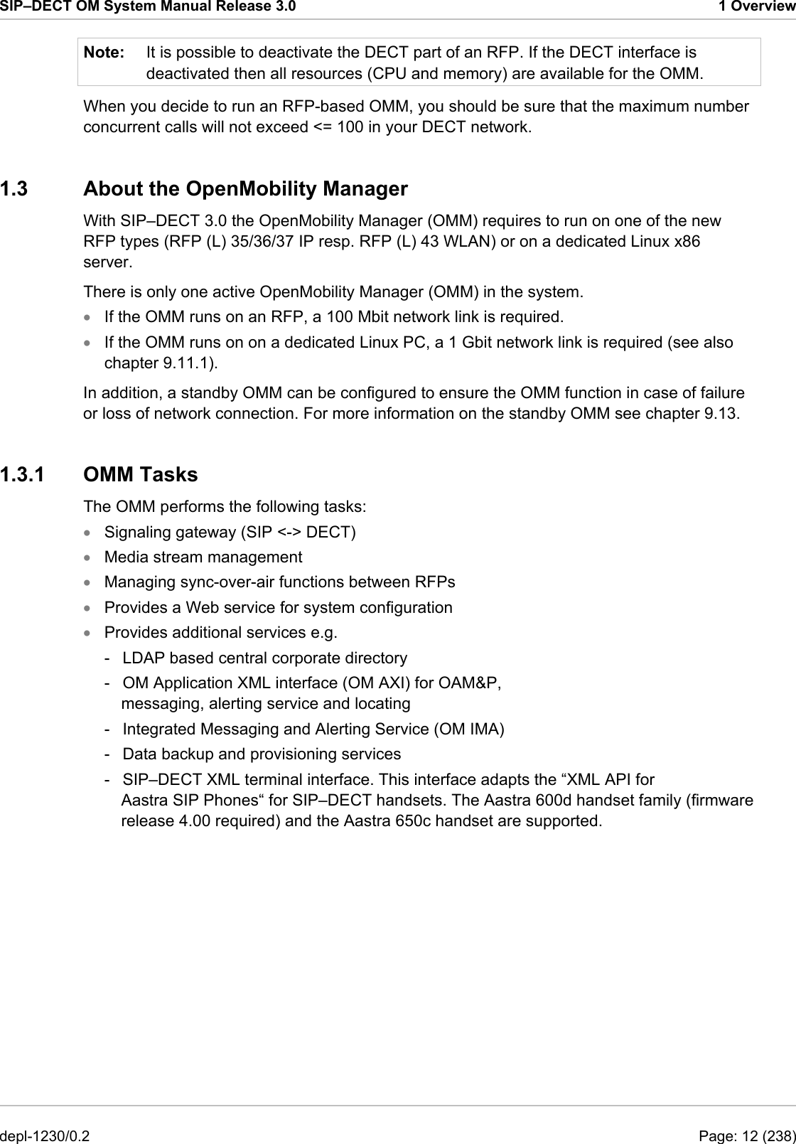 SIP–DECT OM System Manual Release 3.0  1 Overview Note:  It is possible to deactivate the DECT part of an RFP. If the DECT interface is deactivated then all resources (CPU and memory) are available for the OMM.  When you decide to run an RFP-based OMM, you should be sure that the maximum number concurrent calls will not exceed &lt;= 100 in your DECT network. 1.3  About the OpenMobility Manager With SIP–DECT 3.0 the OpenMobility Manager (OMM) requires to run on one of the new RFP types (RFP (L) 35/36/37 IP resp. RFP (L) 43 WLAN) or on a dedicated Linux x86 server. There is only one active OpenMobility Manager (OMM) in the system.  If the OMM runs on an RFP, a 100 Mbit network link is required. • • • • • • • If the OMM runs on on a dedicated Linux PC, a 1 Gbit network link is required (see also chapter 9.11.1). In addition, a standby OMM can be configured to ensure the OMM function in case of failure or loss of network connection. For more information on the standby OMM see chapter 9.13.  1.3.1 OMM Tasks The OMM performs the following tasks:  Signaling gateway (SIP &lt;-&gt; DECT)  Media stream management  Managing sync-over-air functions between RFPs  Provides a Web service for system configuration  Provides additional services e.g.  -  LDAP based central corporate directory  -  OM Application XML interface (OM AXI) for OAM&amp;P, messaging, alerting service and locating  -  Integrated Messaging and Alerting Service (OM IMA)  -  Data backup and provisioning services  -  SIP–DECT XML terminal interface. This interface adapts the “XML API for Aastra SIP Phones“ for SIP–DECT handsets. The Aastra 600d handset family (firmware release 4.00 required) and the Aastra 650c handset are supported.  depl-1230/0.2  Page: 12 (238) 