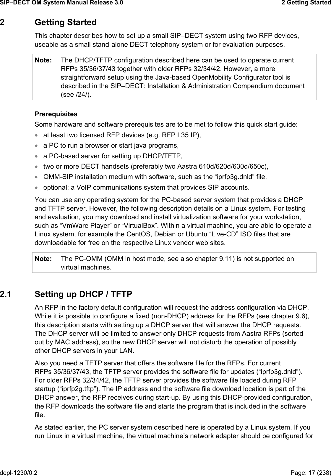 SIP–DECT OM System Manual Release 3.0  2 Getting Started 2 Getting Started This chapter describes how to set up a small SIP–DECT system using two RFP devices, useable as a small stand-alone DECT telephony system or for evaluation purposes.  Note:  The DHCP/TFTP configuration described here can be used to operate current RFPs 35/36/37/43 together with older RFPs 32/34/42. However, a more straightforward setup using the Java-based OpenMobility Configurator tool is described in the SIP–DECT: Installation &amp; Administration Compendium document (see /24/). Prerequisites Some hardware and software prerequisites are to be met to follow this quick start guide: • • • • • • Note: at least two licensed RFP devices (e.g. RFP L35 IP), a PC to run a browser or start java programs, a PC-based server for setting up DHCP/TFTP, two or more DECT handsets (preferably two Aastra 610d/620d/630d/650c), OMM-SIP installation medium with software, such as the “iprfp3g.dnld” file, optional: a VoIP communications system that provides SIP accounts. You can use any operating system for the PC-based server system that provides a DHCP and TFTP server. However, the following description details on a Linux system. For testing and evaluation, you may download and install virtualization software for your workstation, such as “VmWare Player” or “VirtualBox”. Within a virtual machine, you are able to operate a Linux system, for example the CentOS, Debian or Ubuntu “Live-CD” ISO files that are downloadable for free on the respective Linux vendor web sites. The PC-OMM (OMM in host mode, see also chapter 9.11) is not supported on virtual machines. 2.1  Setting up DHCP / TFTP An RFP in the factory default configuration will request the address configuration via DHCP. While it is possible to configure a fixed (non-DHCP) address for the RFPs (see chapter 9.6), this description starts with setting up a DHCP server that will answer the DHCP requests. The DHCP server will be limited to answer only DHCP requests from Aastra RFPs (sorted out by MAC address), so the new DHCP server will not disturb the operation of possibly other DHCP servers in your LAN. Also you need a TFTP server that offers the software file for the RFPs. For current RFPs 35/36/37/43, the TFTP server provides the software file for updates (“iprfp3g.dnld”). For older RFPs 32/34/42, the TFTP server provides the software file loaded during RFP startup (“iprfp2g.tftp”). The IP address and the software file download location is part of the DHCP answer, the RFP receives during start-up. By using this DHCP-provided configuration, the RFP downloads the software file and starts the program that is included in the software file. As stated earlier, the PC server system described here is operated by a Linux system. If you run Linux in a virtual machine, the virtual machine’s network adapter should be configured for depl-1230/0.2  Page: 17 (238) 