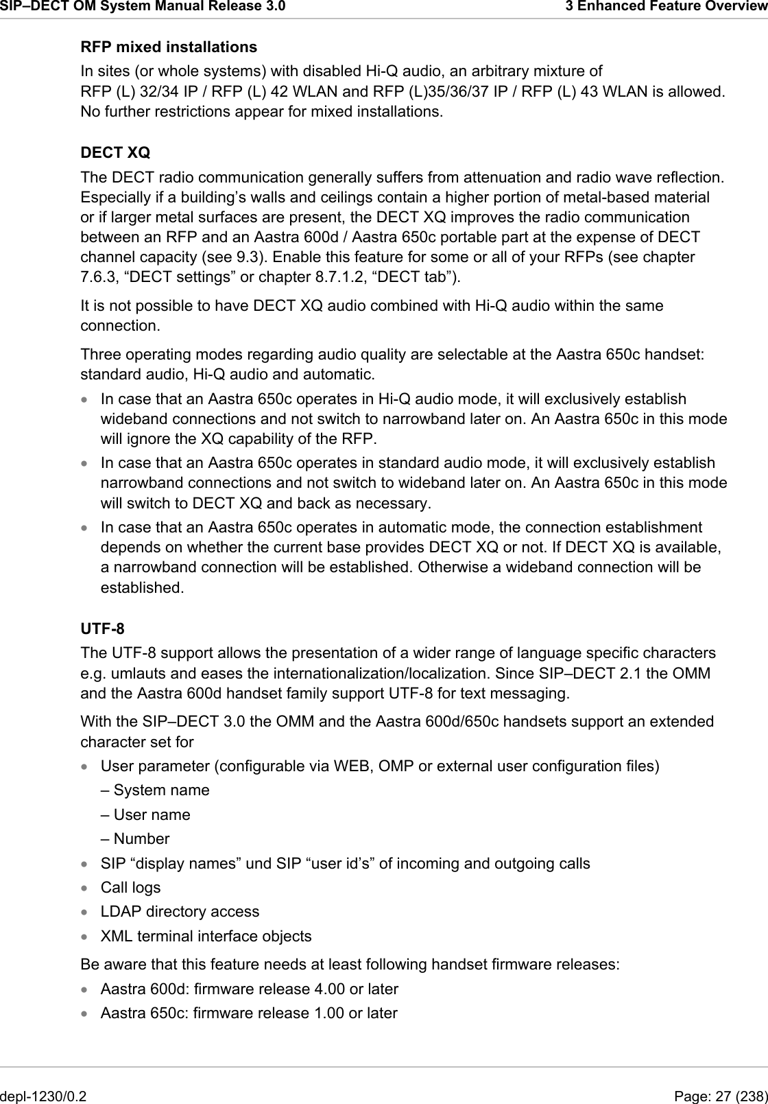 SIP–DECT OM System Manual Release 3.0  3 Enhanced Feature Overview RFP mixed installations In sites (or whole systems) with disabled Hi-Q audio, an arbitrary mixture of RFP (L) 32/34 IP / RFP (L) 42 WLAN and RFP (L)35/36/37 IP / RFP (L) 43 WLAN is allowed. No further restrictions appear for mixed installations. DECT XQ The DECT radio communication generally suffers from attenuation and radio wave reflection. Especially if a building’s walls and ceilings contain a higher portion of metal-based material or if larger metal surfaces are present, the DECT XQ improves the radio communication between an RFP and an Aastra 600d / Aastra 650c portable part at the expense of DECT channel capacity (see 9.3). Enable this feature for some or all of your RFPs (see chapter 7.6.3, “DECT settings” or chapter 8.7.1.2, “DECT tab”). It is not possible to have DECT XQ audio combined with Hi-Q audio within the same connection. Three operating modes regarding audio quality are selectable at the Aastra 650c handset: standard audio, Hi-Q audio and automatic. In case that an Aastra 650c operates in Hi-Q audio mode, it will exclusively establish wideband connections and not switch to narrowband later on. An Aastra 650c in this mode will ignore the XQ capability of the RFP. • • • • • • • • • • In case that an Aastra 650c operates in standard audio mode, it will exclusively establish narrowband connections and not switch to wideband later on. An Aastra 650c in this mode will switch to DECT XQ and back as necessary. In case that an Aastra 650c operates in automatic mode, the connection establishment depends on whether the current base provides DECT XQ or not. If DECT XQ is available, a narrowband connection will be established. Otherwise a wideband connection will be established. UTF-8 The UTF-8 support allows the presentation of a wider range of language specific characters e.g. umlauts and eases the internationalization/localization. Since SIP–DECT 2.1 the OMM and the Aastra 600d handset family support UTF-8 for text messaging. With the SIP–DECT 3.0 the OMM and the Aastra 600d/650c handsets support an extended character set for  User parameter (configurable via WEB, OMP or external user configuration files) – System name – User name – Number SIP “display names” und SIP “user id’s” of incoming and outgoing calls Call logs LDAP directory access XML terminal interface objects Be aware that this feature needs at least following handset firmware releases: Aastra 600d: firmware release 4.00 or later Aastra 650c: firmware release 1.00 or later depl-1230/0.2  Page: 27 (238) 