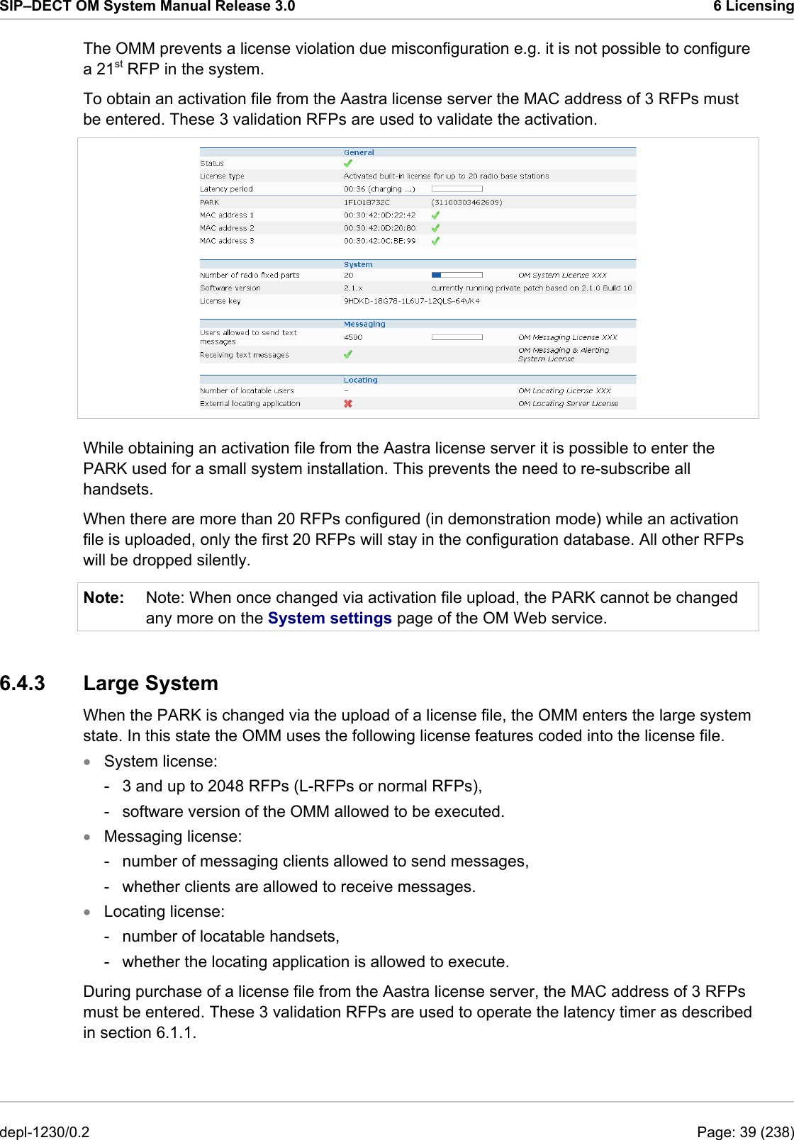 SIP–DECT OM System Manual Release 3.0  6 Licensing The OMM prevents a license violation due misconfiguration e.g. it is not possible to configure a 21st RFP in the system. To obtain an activation file from the Aastra license server the MAC address of 3 RFPs must be entered. These 3 validation RFPs are used to validate the activation.  While obtaining an activation file from the Aastra license server it is possible to enter the PARK used for a small system installation. This prevents the need to re-subscribe all handsets. When there are more than 20 RFPs configured (in demonstration mode) while an activation file is uploaded, only the first 20 RFPs will stay in the configuration database. All other RFPs will be dropped silently. Note:  Note: When once changed via activation file upload, the PARK cannot be changed any more on the System settings page of the OM Web service. 6.4.3 Large System When the PARK is changed via the upload of a license file, the OMM enters the large system state. In this state the OMM uses the following license features coded into the license file. System license: • • • -  3 and up to 2048 RFPs (L-RFPs or normal RFPs), -  software version of the OMM allowed to be executed. Messaging license: -  number of messaging clients allowed to send messages, -  whether clients are allowed to receive messages. Locating license: -  number of locatable handsets, -  whether the locating application is allowed to execute. During purchase of a license file from the Aastra license server, the MAC address of 3 RFPs must be entered. These 3 validation RFPs are used to operate the latency timer as described in section 6.1.1. depl-1230/0.2  Page: 39 (238) 