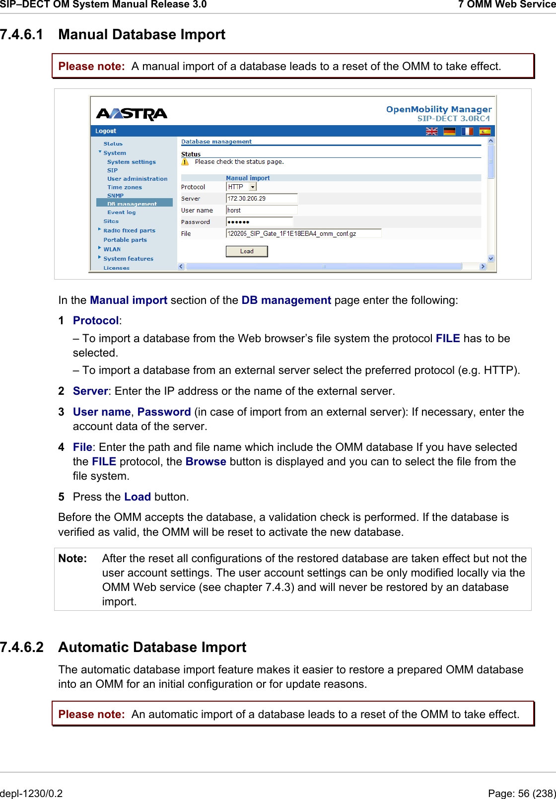 SIP–DECT OM System Manual Release 3.0  7 OMM Web Service 7.4.6.1 Manual Database Import Please note: Please note: A manual import of a database leads to a reset of the OMM to take effect.  In the Manual import section of the DB management page enter the following:  1  Protocol:  – To import a database from the Web browser’s file system the protocol FILE has to be selected. – To import a database from an external server select the preferred protocol (e.g. HTTP). 2  Server: Enter the IP address or the name of the external server. 3  User name, Password (in case of import from an external server): If necessary, enter the account data of the server. 4  File: Enter the path and file name which include the OMM database If you have selected the FILE protocol, the Browse button is displayed and you can to select the file from the file system. 5  Press the Load button.  Before the OMM accepts the database, a validation check is performed. If the database is verified as valid, the OMM will be reset to activate the new database. Note:  After the reset all configurations of the restored database are taken effect but not the user account settings. The user account settings can be only modified locally via the OMM Web service (see chapter 7.4.3) and will never be restored by an database import.  7.4.6.2  Automatic Database Import The automatic database import feature makes it easier to restore a prepared OMM database into an OMM for an initial configuration or for update reasons. An automatic import of a database leads to a reset of the OMM to take effect. depl-1230/0.2  Page: 56 (238) 