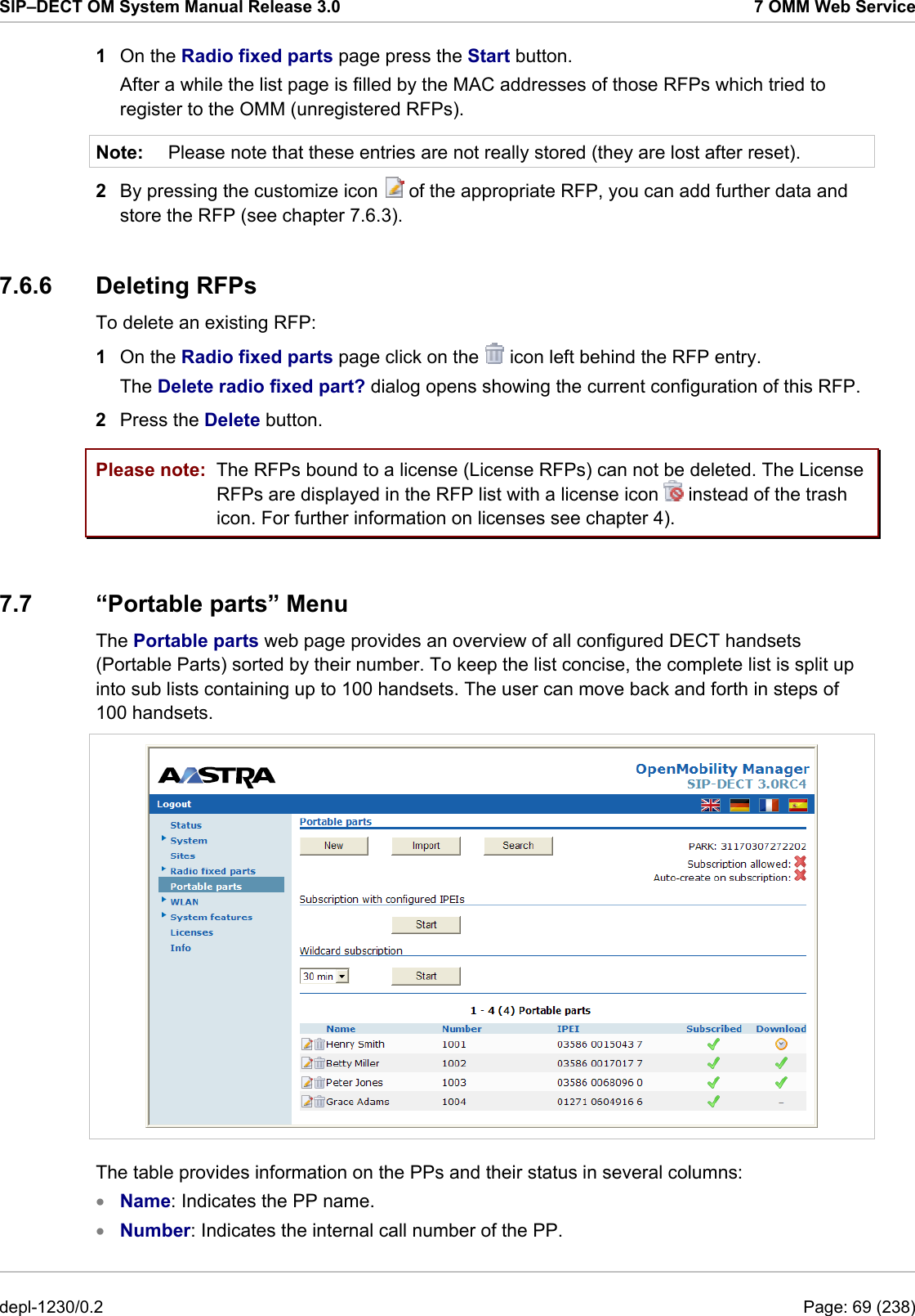 SIP–DECT OM System Manual Release 3.0  7 OMM Web Service 1  On the Radio fixed parts page press the Start button. After a while the list page is filled by the MAC addresses of those RFPs which tried to register to the OMM (unregistered RFPs). Note:  Please note that these entries are not really stored (they are lost after reset).  2  By pressing the customize icon   of the appropriate RFP, you can add further data and store the RFP (see chapter 7.6.3). 7.6.6 Deleting RFPs To delete an existing RFP:  1  On the Radio fixed parts page click on the   icon left behind the RFP entry. The Delete radio fixed part? dialog opens showing the current configuration of this RFP. 2  Press the Delete button. Please note:  The RFPs bound to a license (License RFPs) can not be deleted. The License RFPs are displayed in the RFP list with a license icon   instead of the trash icon. For further information on licenses see chapter 4). 7.7 “Portable parts” Menu The Portable parts web page provides an overview of all configured DECT handsets (Portable Parts) sorted by their number. To keep the list concise, the complete list is split up into sub lists containing up to 100 handsets. The user can move back and forth in steps of 100 handsets.  The table provides information on the PPs and their status in several columns: Name: Indicates the PP name. • •  Number: Indicates the internal call number of the PP. depl-1230/0.2  Page: 69 (238) 