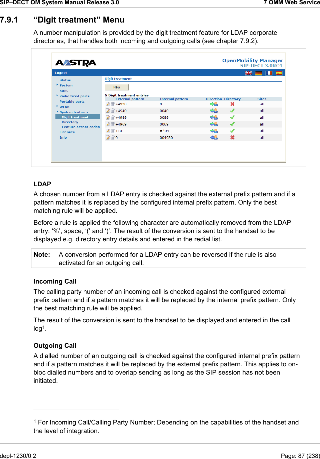 SIP–DECT OM System Manual Release 3.0  7 OMM Web Service 7.9.1 “Digit treatment” Menu A number manipulation is provided by the digit treatment feature for LDAP corporate directories, that handles both incoming and outgoing calls (see chapter 7.9.2).   LDAP A chosen number from a LDAP entry is checked against the external prefix pattern and if a pattern matches it is replaced by the configured internal prefix pattern. Only the best matching rule will be applied. Before a rule is applied the following character are automatically removed from the LDAP entry: ‘%’, space, ‘(’ and ‘)’. The result of the conversion is sent to the handset to be displayed e.g. directory entry details and entered in the redial list.  Note:  A conversion performed for a LDAP entry can be reversed if the rule is also activated for an outgoing call. Incoming Call The calling party number of an incoming call is checked against the configured external prefix pattern and if a pattern matches it will be replaced by the internal prefix pattern. Only the best matching rule will be applied. The result of the conversion is sent to the handset to be displayed and entered in the call log1. Outgoing Call A dialled number of an outgoing call is checked against the configured internal prefix pattern and if a pattern matches it will be replaced by the external prefix pattern. This applies to on-bloc dialled numbers and to overlap sending as long as the SIP session has not been initiated.                                             1 For Incoming Call/Calling Party Number; Depending on the capabilities of the handset and the level of integration. depl-1230/0.2  Page: 87 (238) 