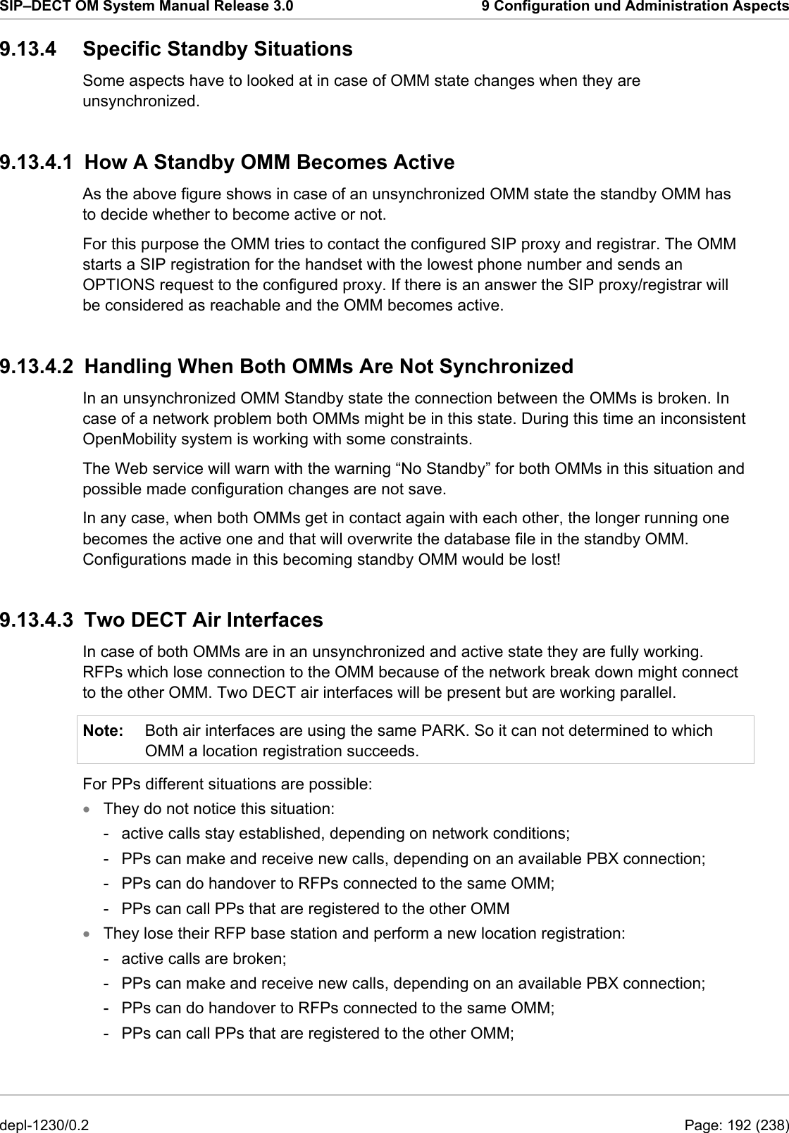 SIP–DECT OM System Manual Release 3.0  9 Configuration und Administration Aspects 9.13.4 Specific Standby Situations Some aspects have to looked at in case of OMM state changes when they are unsynchronized. 9.13.4.1  How A Standby OMM Becomes Active As the above figure shows in case of an unsynchronized OMM state the standby OMM has to decide whether to become active or not.  For this purpose the OMM tries to contact the configured SIP proxy and registrar. The OMM starts a SIP registration for the handset with the lowest phone number and sends an OPTIONS request to the configured proxy. If there is an answer the SIP proxy/registrar will be considered as reachable and the OMM becomes active.  9.13.4.2  Handling When Both OMMs Are Not Synchronized In an unsynchronized OMM Standby state the connection between the OMMs is broken. In case of a network problem both OMMs might be in this state. During this time an inconsistent OpenMobility system is working with some constraints. The Web service will warn with the warning “No Standby” for both OMMs in this situation and possible made configuration changes are not save. In any case, when both OMMs get in contact again with each other, the longer running one becomes the active one and that will overwrite the database file in the standby OMM. Configurations made in this becoming standby OMM would be lost! 9.13.4.3  Two DECT Air Interfaces In case of both OMMs are in an unsynchronized and active state they are fully working. RFPs which lose connection to the OMM because of the network break down might connect to the other OMM. Two DECT air interfaces will be present but are working parallel. Note:  Both air interfaces are using the same PARK. So it can not determined to which OMM a location registration succeeds. For PPs different situations are possible: They do not notice this situation: • • -  active calls stay established, depending on network conditions; -  PPs can make and receive new calls, depending on an available PBX connection; -  PPs can do handover to RFPs connected to the same OMM; -  PPs can call PPs that are registered to the other OMM They lose their RFP base station and perform a new location registration: -  active calls are broken; -  PPs can make and receive new calls, depending on an available PBX connection; -  PPs can do handover to RFPs connected to the same OMM; -  PPs can call PPs that are registered to the other OMM; depl-1230/0.2  Page: 192 (238) 