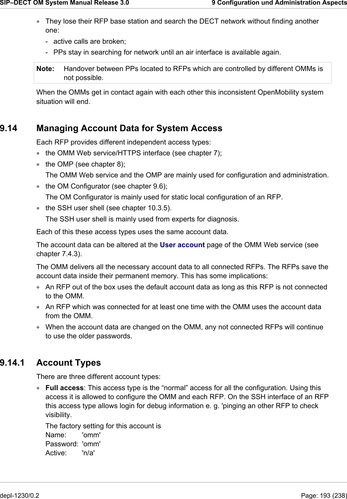SIP–DECT OM System Manual Release 3.0  9 Configuration und Administration Aspects • Note: They lose their RFP base station and search the DECT network without finding another one: -  active calls are broken;  -  PPs stay in searching for network until an air interface is available again. Handover between PPs located to RFPs which are controlled by different OMMs is not possible. When the OMMs get in contact again with each other this inconsistent OpenMobility system situation will end. 9.14 Managing Account Data for System Access Each RFP provides different independent access types:  the OMM Web service/HTTPS interface (see chapter 7); • • • • • • • • the OMP (see chapter 8);  The OMM Web service and the OMP are mainly used for configuration and administration. the OM Configurator (see chapter 9.6);  The OM Configurator is mainly used for static local configuration of an RFP. the SSH user shell (see chapter 10.3.5). The SSH user shell is mainly used from experts for diagnosis. Each of this these access types uses the same account data.  The account data can be altered at the User account page of the OMM Web service (see chapter 7.4.3).  The OMM delivers all the necessary account data to all connected RFPs. The RFPs save the account data inside their permanent memory. This has some implications: An RFP out of the box uses the default account data as long as this RFP is not connected to the OMM. An RFP which was connected for at least one time with the OMM uses the account data from the OMM. When the account data are changed on the OMM, any not connected RFPs will continue to use the older passwords. 9.14.1  Account Types  There are three different account types: Full access: This access type is the “normal” access for all the configuration. Using this access it is allowed to configure the OMM and each RFP. On the SSH interface of an RFP this access type allows login for debug information e. g. &apos;pinging an other RFP to check visibility. The factory setting for this account is Name:   &apos;omm&apos; Password:  &apos;omm&apos; Active: &apos;n/a&apos; depl-1230/0.2  Page: 193 (238) 