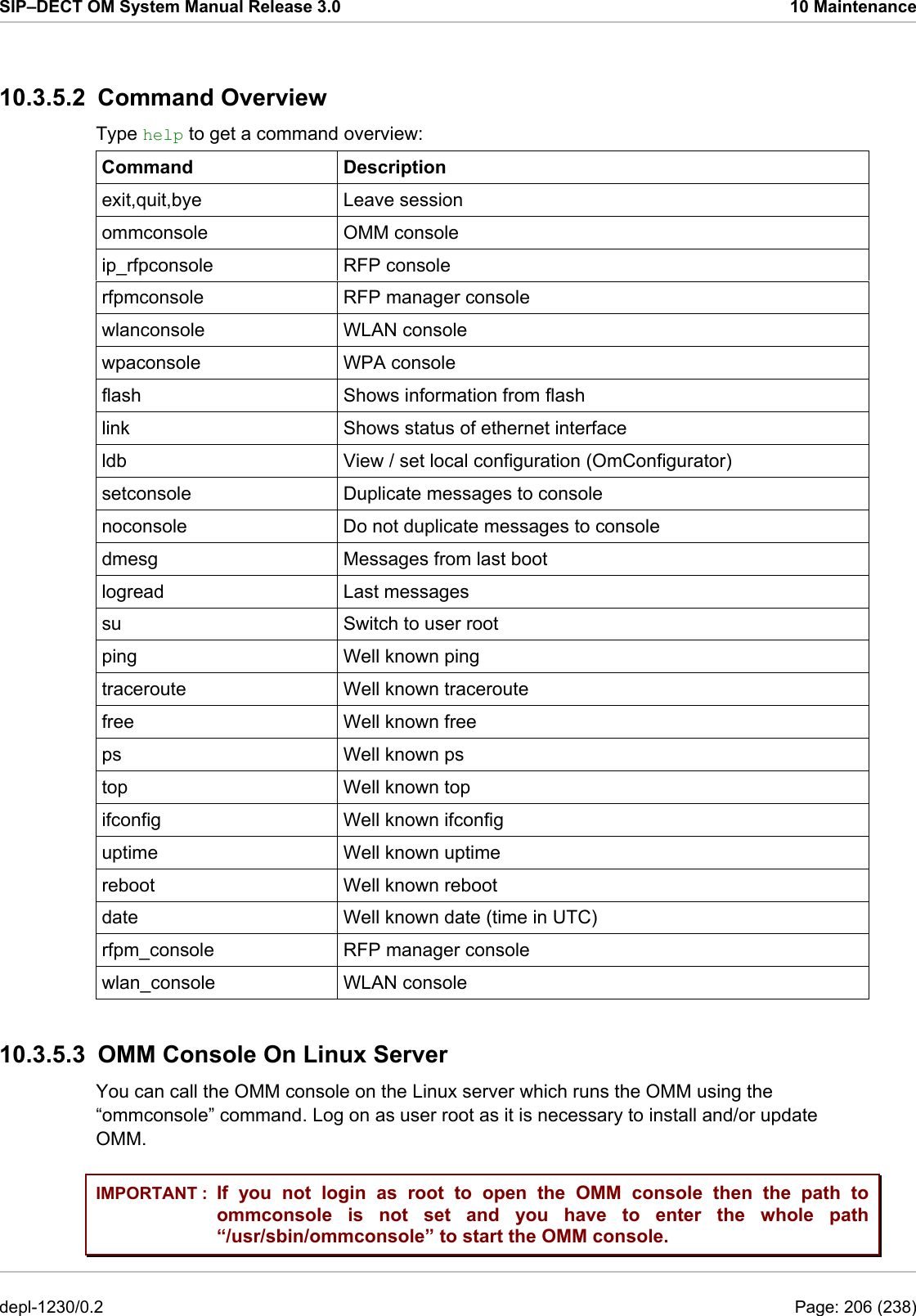 SIP–DECT OM System Manual Release 3.0  10 Maintenance 10.3.5.2 Command Overview Type help to get a command overview: Command Description exit,quit,bye Leave session ommconsole OMM console ip_rfpconsole RFP console rfpmconsole  RFP manager console wlanconsole WLAN console wpaconsole WPA console flash  Shows information from flash link  Shows status of ethernet interface ldb  View / set local configuration (OmConfigurator) setconsole  Duplicate messages to console noconsole  Do not duplicate messages to console dmesg  Messages from last boot logread Last messages su  Switch to user root ping Well known ping traceroute Well known traceroute free Well known free ps Well known ps top Well known top ifconfig Well known ifconfig uptime Well known uptime reboot Well known reboot date  Well known date (time in UTC) rfpm_console  RFP manager console wlan_console WLAN console 10.3.5.3  OMM Console On Linux Server You can call the OMM console on the Linux server which runs the OMM using the “ommconsole” command. Log on as user root as it is necessary to install and/or update OMM. IMPORTANT :  If you not login as root to open the OMM console then the path to ommconsole is not set and you have to enter the whole path “/usr/sbin/ommconsole” to start the OMM console. depl-1230/0.2  Page: 206 (238) 