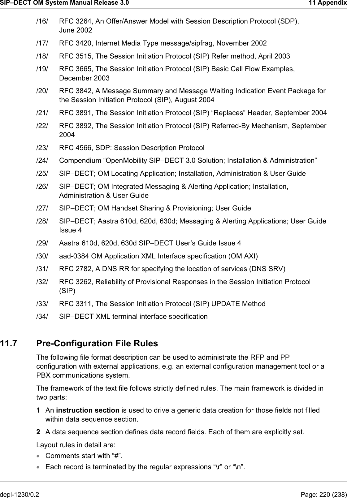 SIP–DECT OM System Manual Release 3.0  11 Appendix /16/  RFC 3264, An Offer/Answer Model with Session Description Protocol (SDP), June 2002 /17/  RFC 3420, Internet Media Type message/sipfrag, November 2002 /18/  RFC 3515, The Session Initiation Protocol (SIP) Refer method, April 2003 /19/  RFC 3665, The Session Initiation Protocol (SIP) Basic Call Flow Examples, December 2003 /20/  RFC 3842, A Message Summary and Message Waiting Indication Event Package for the Session Initiation Protocol (SIP), August 2004 /21/  RFC 3891, The Session Initiation Protocol (SIP) “Replaces” Header, September 2004 /22/  RFC 3892, The Session Initiation Protocol (SIP) Referred-By Mechanism, September 2004 /23/  RFC 4566, SDP: Session Description Protocol /24/  Compendium “OpenMobility SIP–DECT 3.0 Solution; Installation &amp; Administration” /25/  SIP–DECT; OM Locating Application; Installation, Administration &amp; User Guide /26/  SIP–DECT; OM Integrated Messaging &amp; Alerting Application; Installation, Administration &amp; User Guide /27/  SIP–DECT; OM Handset Sharing &amp; Provisioning; User Guide /28/  SIP–DECT; Aastra 610d, 620d, 630d; Messaging &amp; Alerting Applications; User Guide Issue 4 /29/  Aastra 610d, 620d, 630d SIP–DECT User’s Guide Issue 4 /30/  aad-0384 OM Application XML Interface specification (OM AXI) /31/  RFC 2782, A DNS RR for specifying the location of services (DNS SRV) /32/  RFC 3262, Reliability of Provisional Responses in the Session Initiation Protocol (SIP) /33/  RFC 3311, The Session Initiation Protocol (SIP) UPDATE Method /34/  SIP–DECT XML terminal interface specification 11.7  Pre-Configuration File Rules  The following file format description can be used to administrate the RFP and PP configuration with external applications, e.g. an external configuration management tool or a PBX communications system. The framework of the text file follows strictly defined rules. The main framework is divided in two parts: 1  An instruction section is used to drive a generic data creation for those fields not filled within data sequence section.  2  A data sequence section defines data record fields. Each of them are explicitly set. Layout rules in detail are: Comments start with “#”. • •  Each record is terminated by the regular expressions “\r” or “\n”. depl-1230/0.2  Page: 220 (238) 
