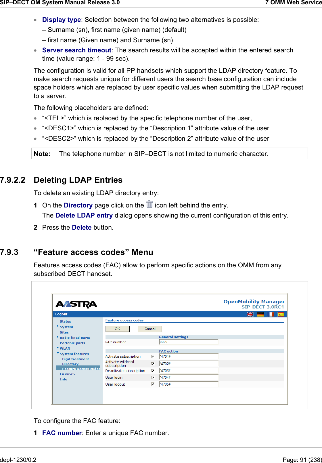 SIP–DECT OM System Manual Release 3.0  7 OMM Web Service • • • • • Note: Display type: Selection between the following two alternatives is possible: – Surname (sn), first name (given name) (default) – first name (Given name) and Surname (sn) Server search timeout: The search results will be accepted within the entered search time (value range: 1 - 99 sec). The configuration is valid for all PP handsets which support the LDAP directory feature. To make search requests unique for different users the search base configuration can include space holders which are replaced by user specific values when submitting the LDAP request to a server. The following placeholders are defined: “&lt;TEL&gt;” which is replaced by the specific telephone number of the user, “&lt;DESC1&gt;” which is replaced by the “Description 1” attribute value of the user “&lt;DESC2&gt;” which is replaced by the “Description 2” attribute value of the user The telephone number in SIP–DECT is not limited to numeric character. 7.9.2.2 Deleting LDAP Entries To delete an existing LDAP directory entry:  1  On the Directory page click on the   icon left behind the entry. The Delete LDAP entry dialog opens showing the current configuration of this entry. 2  Press the Delete button. 7.9.3  “Feature access codes” Menu Features access codes (FAC) allow to perform specific actions on the OMM from any subscribed DECT handset.   To configure the FAC feature:  1  FAC number: Enter a unique FAC number. depl-1230/0.2  Page: 91 (238) 