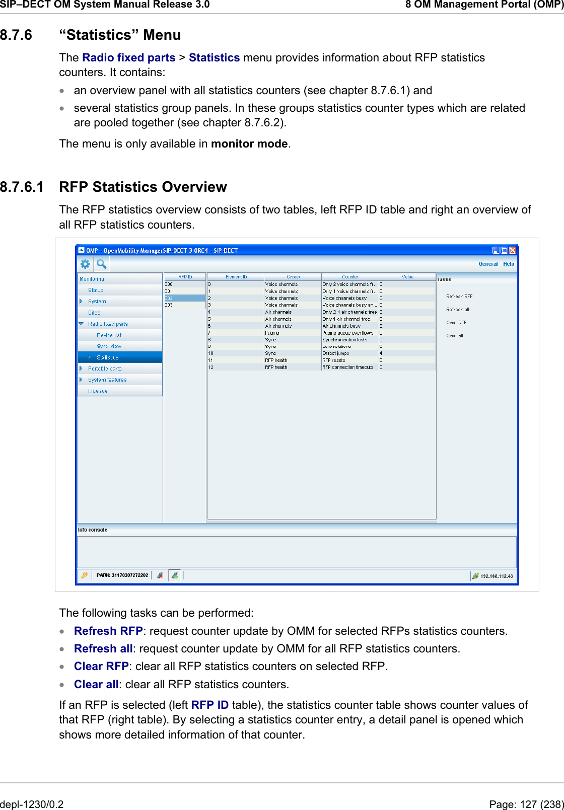 SIP–DECT OM System Manual Release 3.0  8 OM Management Portal (OMP) 8.7.6 “Statistics” Menu The Radio fixed parts &gt; Statistics menu provides information about RFP statistics counters. It contains: an overview panel with all statistics counters (see chapter 8.7.6.1) and  • •  several statistics group panels. In these groups statistics counter types which are related are pooled together (see chapter 8.7.6.2). The menu is only available in monitor mode. 8.7.6.1  RFP Statistics Overview The RFP statistics overview consists of two tables, left RFP ID table and right an overview of all RFP statistics counters.   The following tasks can be performed: Refresh RFP: request counter update by OMM for selected RFPs statistics counters. • • • • Refresh all: request counter update by OMM for all RFP statistics counters. Clear RFP: clear all RFP statistics counters on selected RFP. Clear all: clear all RFP statistics counters. If an RFP is selected (left RFP ID table), the statistics counter table shows counter values of that RFP (right table). By selecting a statistics counter entry, a detail panel is opened which shows more detailed information of that counter. depl-1230/0.2  Page: 127 (238) 