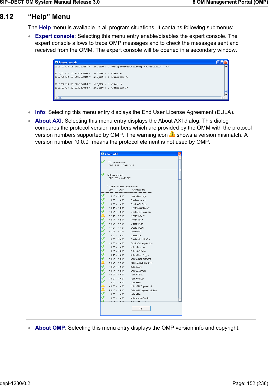 SIP–DECT OM System Manual Release 3.0  8 OM Management Portal (OMP) 8.12 “Help” Menu The Help menu is available in all program situations. It contains following submenus: Expert console: Selecting this menu entry enable/disables the expert console. The expert console allows to trace OMP messages and to check the messages sent and received from the OMM. The expert console will be opened in a secondary window.  •  • • Info: Selecting this menu entry displays the End User License Agreement (EULA). About AXI: Selecting this menu entry displays the About AXI dialog. This dialog compares the protocol version numbers which are provided by the OMM with the protocol version numbers supported by OMP. The warning icon   shows a version mismatch. A version number “0.0.0” means the protocol element is not used by OMP.  •  About OMP: Selecting this menu entry displays the OMP version info and copyright. depl-1230/0.2  Page: 152 (238) 