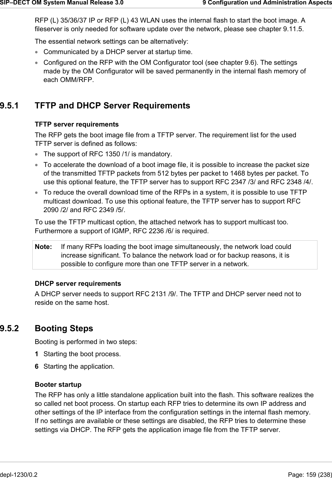 SIP–DECT OM System Manual Release 3.0  9 Configuration und Administration Aspects RFP (L) 35/36/37 IP or RFP (L) 43 WLAN uses the internal flash to start the boot image. A fileserver is only needed for software update over the network, please see chapter 9.11.5. The essential network settings can be alternatively: • • • • • Note: Communicated by a DHCP server at startup time. Configured on the RFP with the OM Configurator tool (see chapter 9.6). The settings made by the OM Configurator will be saved permanently in the internal flash memory of each OMM/RFP. 9.5.1  TFTP and DHCP Server Requirements TFTP server requirements The RFP gets the boot image file from a TFTP server. The requirement list for the used TFTP server is defined as follows: The support of RFC 1350 /1/ is mandatory. To accelerate the download of a boot image file, it is possible to increase the packet size of the transmitted TFTP packets from 512 bytes per packet to 1468 bytes per packet. To use this optional feature, the TFTP server has to support RFC 2347 /3/ and RFC 2348 /4/. To reduce the overall download time of the RFPs in a system, it is possible to use TFTP multicast download. To use this optional feature, the TFTP server has to support RFC 2090 /2/ and RFC 2349 /5/. To use the TFTP multicast option, the attached network has to support multicast too. Furthermore a support of IGMP, RFC 2236 /6/ is required. If many RFPs loading the boot image simultaneously, the network load could increase significant. To balance the network load or for backup reasons, it is possible to configure more than one TFTP server in a network. DHCP server requirements A DHCP server needs to support RFC 2131 /9/. The TFTP and DHCP server need not to reside on the same host. 9.5.2 Booting Steps Booting is performed in two steps: 1  Starting the boot process. 6  Starting the application. Booter startup The RFP has only a little standalone application built into the flash. This software realizes the so called net boot process. On startup each RFP tries to determine its own IP address and other settings of the IP interface from the configuration settings in the internal flash memory. If no settings are available or these settings are disabled, the RFP tries to determine these settings via DHCP. The RFP gets the application image file from the TFTP server. depl-1230/0.2  Page: 159 (238) 
