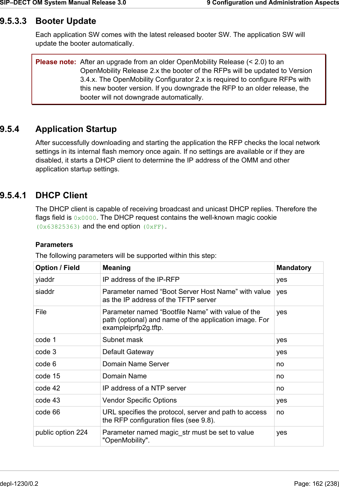 SIP–DECT OM System Manual Release 3.0  9 Configuration und Administration Aspects 9.5.3.3 Booter Update Each application SW comes with the latest released booter SW. The application SW will update the booter automatically.  Please note:  After an upgrade from an older OpenMobility Release (&lt; 2.0) to an OpenMobility Release 2.x the booter of the RFPs will be updated to Version 3.4.x. The OpenMobility Configurator 2.x is required to configure RFPs with this new booter version. If you downgrade the RFP to an older release, the booter will not downgrade automatically. 9.5.4 Application Startup After successfully downloading and starting the application the RFP checks the local network settings in its internal flash memory once again. If no settings are available or if they are disabled, it starts a DHCP client to determine the IP address of the OMM and other application startup settings. 9.5.4.1 DHCP Client The DHCP client is capable of receiving broadcast and unicast DHCP replies. Therefore the flags field is 0x0000. The DHCP request contains the well-known magic cookie (0x63825363) and the end option (0xFF). Parameters The following parameters will be supported within this step: Option / Field  Meaning  Mandatory yiaddr  IP address of the IP-RFP  yes siaddr  Parameter named “Boot Server Host Name” with value as the IP address of the TFTP server yes File  Parameter named “Bootfile Name” with value of the path (optional) and name of the application image. For exampleiprfp2g.tftp. yes code 1  Subnet mask  yes code 3  Default Gateway  yes code 6  Domain Name Server  no code 15  Domain Name  no code 42  IP address of a NTP server  no code 43  Vendor Specific Options  yes code 66  URL specifies the protocol, server and path to access the RFP configuration files (see 9.8). no public option 224  Parameter named magic_str must be set to value &quot;OpenMobility&quot;. yes depl-1230/0.2  Page: 162 (238) 