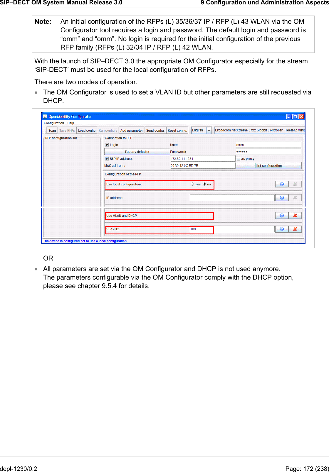 SIP–DECT OM System Manual Release 3.0  9 Configuration und Administration Aspects Note:  An initial configuration of the RFPs (L) 35/36/37 IP / RFP (L) 43 WLAN via the OM Configurator tool requires a login and password. The default login and password is “omm” and “omm”. No login is required for the initial configuration of the previous RFP family (RFPs (L) 32/34 IP / RFP (L) 42 WLAN. With the launch of SIP–DECT 3.0 the appropriate OM Configurator especially for the stream ‘SIP-DECT’ must be used for the local configuration of RFPs. There are two modes of operation. The OM Configurator is used to set a VLAN ID but other parameters are still requested via DHCP. •  OR All parameters are set via the OM Configurator and DHCP is not used anymore. The parameters configurable via the OM Configurator comply with the DHCP option, please see chapter 9.5.4 for details. • depl-1230/0.2  Page: 172 (238) 