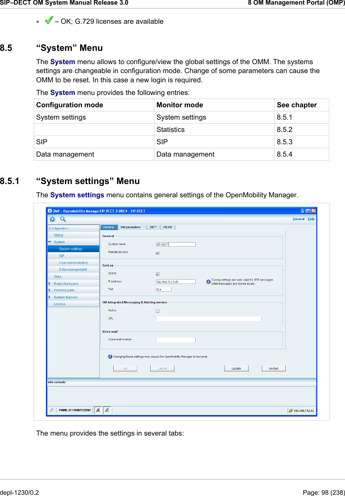 SIP–DECT OM System Manual Release 3.0  8 OM Management Portal (OMP)  – OK; G.729 licenses are available • 8.5 “System” Menu The System menu allows to configure/view the global settings of the OMM. The systems settings are changeable in configuration mode. Change of some parameters can cause the OMM to be reset. In this case a new login is required.  The System menu provides the following entries: Configuration mode  Monitor mode  See chapter System settings  System settings  8.5.1  Statistics 8.5.2 SIP SIP 8.5.3 Data management  Data management  8.5.4 8.5.1 “System settings” Menu The System settings menu contains general settings of the OpenMobility Manager.   The menu provides the settings in several tabs: depl-1230/0.2  Page: 98 (238) 