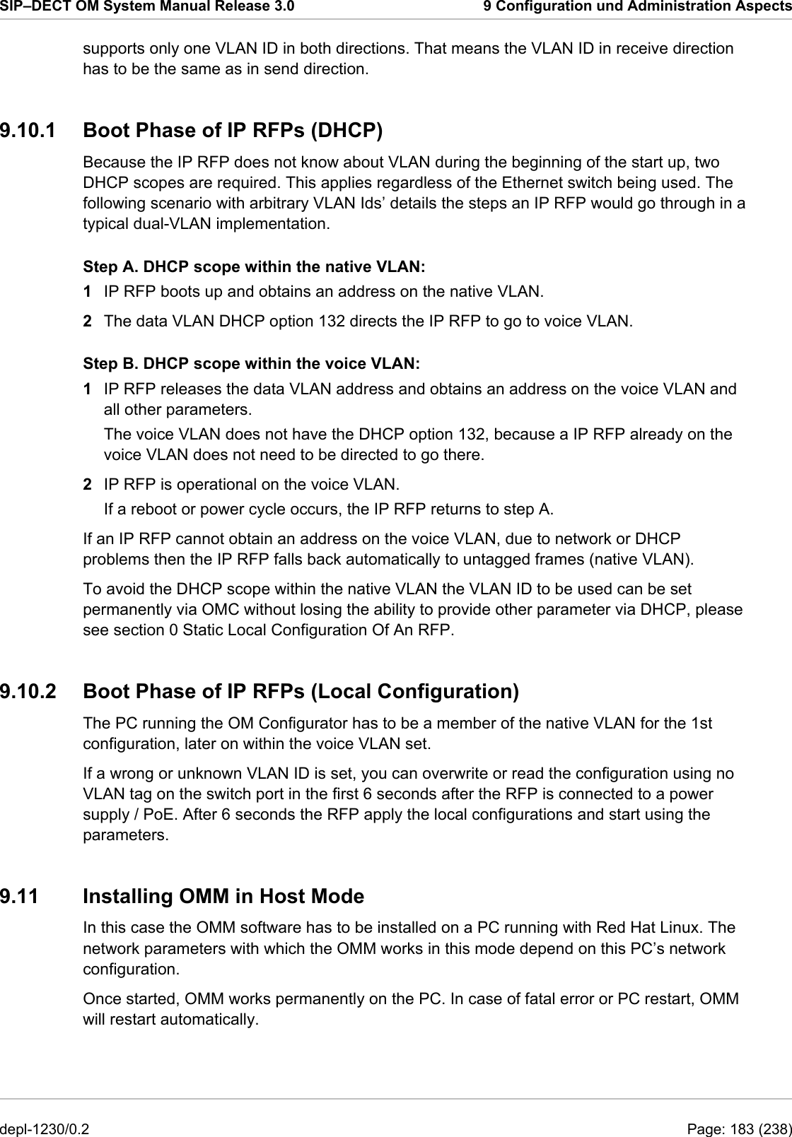 SIP–DECT OM System Manual Release 3.0  9 Configuration und Administration Aspects supports only one VLAN ID in both directions. That means the VLAN ID in receive direction has to be the same as in send direction. 9.10.1  Boot Phase of IP RFPs (DHCP) Because the IP RFP does not know about VLAN during the beginning of the start up, two DHCP scopes are required. This applies regardless of the Ethernet switch being used. The following scenario with arbitrary VLAN Ids’ details the steps an IP RFP would go through in a typical dual-VLAN implementation. Step A. DHCP scope within the native VLAN: 1  IP RFP boots up and obtains an address on the native VLAN. 2  The data VLAN DHCP option 132 directs the IP RFP to go to voice VLAN. Step B. DHCP scope within the voice VLAN: 1  IP RFP releases the data VLAN address and obtains an address on the voice VLAN and all other parameters. The voice VLAN does not have the DHCP option 132, because a IP RFP already on the voice VLAN does not need to be directed to go there. 2  IP RFP is operational on the voice VLAN. If a reboot or power cycle occurs, the IP RFP returns to step A. If an IP RFP cannot obtain an address on the voice VLAN, due to network or DHCP problems then the IP RFP falls back automatically to untagged frames (native VLAN). To avoid the DHCP scope within the native VLAN the VLAN ID to be used can be set permanently via OMC without losing the ability to provide other parameter via DHCP, please see section 0 Static Local Configuration Of An RFP. 9.10.2  Boot Phase of IP RFPs (Local Configuration) The PC running the OM Configurator has to be a member of the native VLAN for the 1st configuration, later on within the voice VLAN set. If a wrong or unknown VLAN ID is set, you can overwrite or read the configuration using no VLAN tag on the switch port in the first 6 seconds after the RFP is connected to a power supply / PoE. After 6 seconds the RFP apply the local configurations and start using the parameters. 9.11  Installing OMM in Host Mode In this case the OMM software has to be installed on a PC running with Red Hat Linux. The network parameters with which the OMM works in this mode depend on this PC’s network configuration. Once started, OMM works permanently on the PC. In case of fatal error or PC restart, OMM will restart automatically.  depl-1230/0.2  Page: 183 (238) 