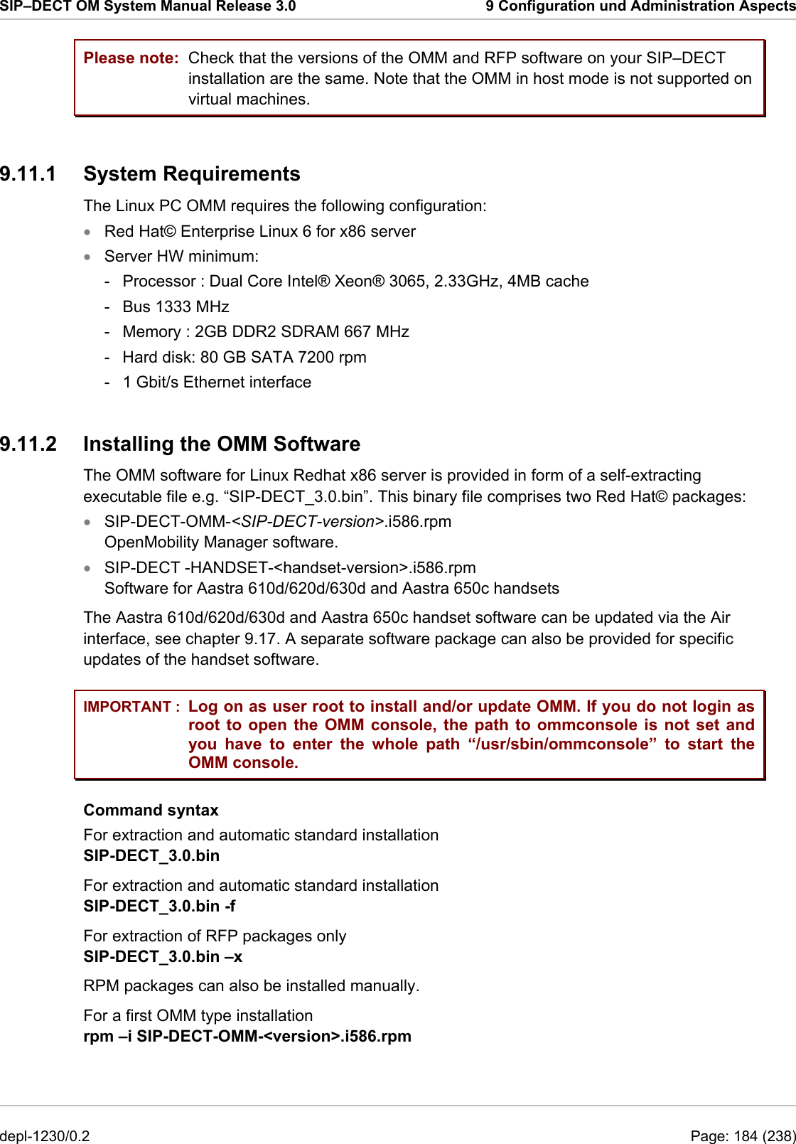 SIP–DECT OM System Manual Release 3.0  9 Configuration und Administration Aspects Please note: IMPORTANT : Check that the versions of the OMM and RFP software on your SIP–DECT installation are the same. Note that the OMM in host mode is not supported on virtual machines. 9.11.1 System Requirements The Linux PC OMM requires the following configuration:  Red Hat© Enterprise Linux 6 for x86 server • • • • Server HW minimum:  -  Processor : Dual Core Intel® Xeon® 3065, 2.33GHz, 4MB cache -  Bus 1333 MHz  -  Memory : 2GB DDR2 SDRAM 667 MHz  -  Hard disk: 80 GB SATA 7200 rpm  -  1 Gbit/s Ethernet interface  9.11.2  Installing the OMM Software The OMM software for Linux Redhat x86 server is provided in form of a self-extracting executable file e.g. “SIP-DECT_3.0.bin”. This binary file comprises two Red Hat© packages: SIP-DECT-OMM-&lt;SIP-DECT-version&gt;.i586.rpm OpenMobility Manager software. SIP-DECT -HANDSET-&lt;handset-version&gt;.i586.rpm Software for Aastra 610d/620d/630d and Aastra 650c handsets The Aastra 610d/620d/630d and Aastra 650c handset software can be updated via the Air interface, see chapter 9.17. A separate software package can also be provided for specific updates of the handset software. Log on as user root to install and/or update OMM. If you do not login as root to open the OMM console, the path to ommconsole is not set and you have to enter the whole path “/usr/sbin/ommconsole” to start the OMM console. Command syntax For extraction and automatic standard installation  SIP-DECT_3.0.bin For extraction and automatic standard installation  SIP-DECT_3.0.bin -f For extraction of RFP packages only  SIP-DECT_3.0.bin –x  RPM packages can also be installed manually.  For a first OMM type installation  rpm –i SIP-DECT-OMM-&lt;version&gt;.i586.rpm depl-1230/0.2  Page: 184 (238) 