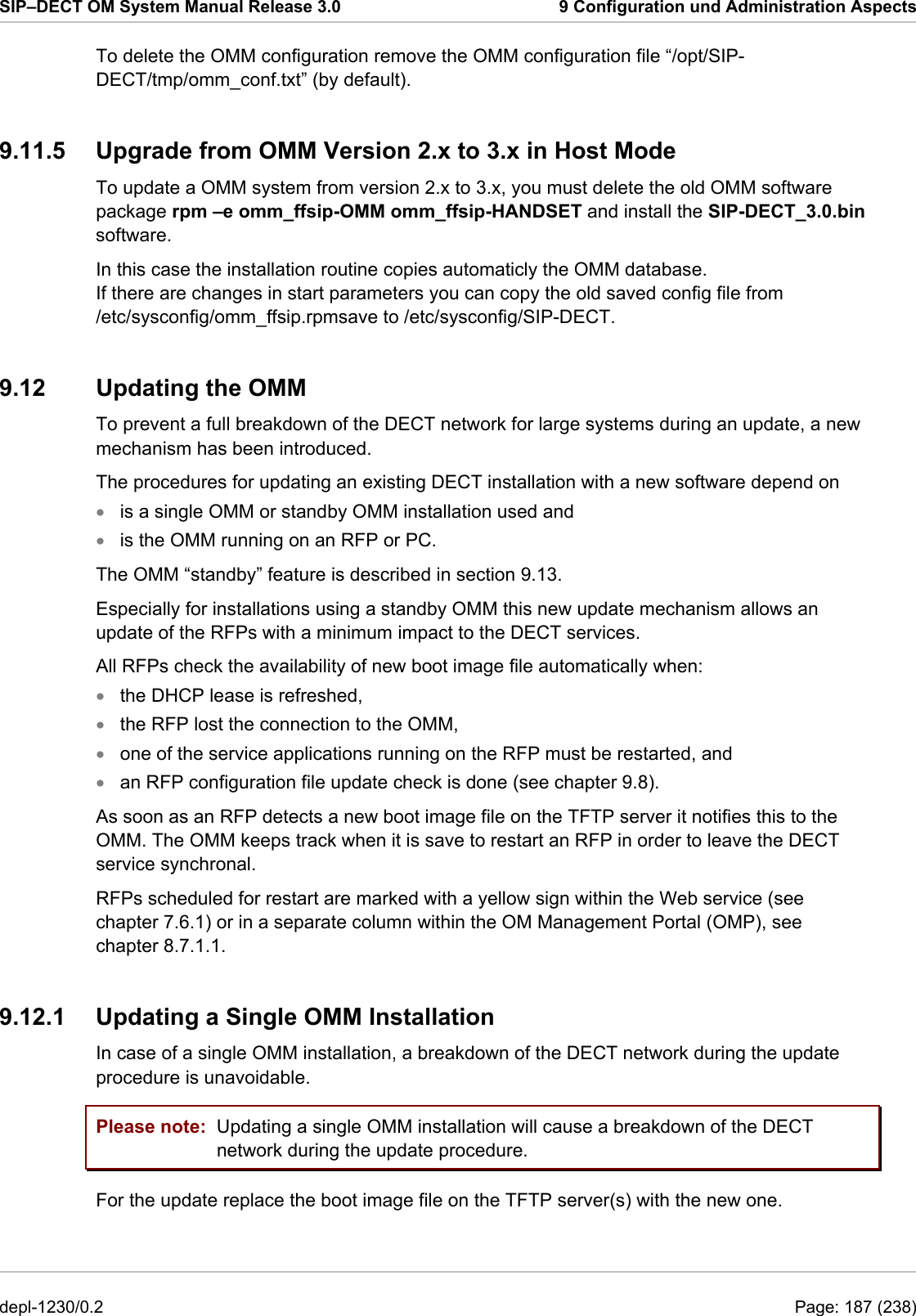 SIP–DECT OM System Manual Release 3.0  9 Configuration und Administration Aspects To delete the OMM configuration remove the OMM configuration file “/opt/SIP-DECT/tmp/omm_conf.txt” (by default). 9.11.5  Upgrade from OMM Version 2.x to 3.x in Host Mode To update a OMM system from version 2.x to 3.x, you must delete the old OMM software package rpm –e omm_ffsip-OMM omm_ffsip-HANDSET and install the SIP-DECT_3.0.bin software. 9.12  Updating the OMM To prevent a full breakdown of the DECT network for large systems during an update, a new mechanism has been introduced. The procedures for updating an existing DECT installation with a new software depend on  In this case the installation routine copies automaticly the OMM database.  If there are changes in start parameters you can copy the old saved config file from  /etc/sysconfig/omm_ffsip.rpmsave to /etc/sysconfig/SIP-DECT. is a single OMM or standby OMM installation used and • • • • • • is the OMM running on an RFP or PC. The OMM “standby” feature is described in section 9.13. Especially for installations using a standby OMM this new update mechanism allows an update of the RFPs with a minimum impact to the DECT services. All RFPs check the availability of new boot image file automatically when: the DHCP lease is refreshed, the RFP lost the connection to the OMM, one of the service applications running on the RFP must be restarted, and an RFP configuration file update check is done (see chapter 9.8). As soon as an RFP detects a new boot image file on the TFTP server it notifies this to the OMM. The OMM keeps track when it is save to restart an RFP in order to leave the DECT service synchronal. RFPs scheduled for restart are marked with a yellow sign within the Web service (see chapter 7.6.1) or in a separate column within the OM Management Portal (OMP), see chapter 8.7.1.1. 9.12.1  Updating a Single OMM Installation In case of a single OMM installation, a breakdown of the DECT network during the update procedure is unavoidable. Please note:  Updating a single OMM installation will cause a breakdown of the DECT network during the update procedure. For the update replace the boot image file on the TFTP server(s) with the new one.  depl-1230/0.2  Page: 187 (238) 