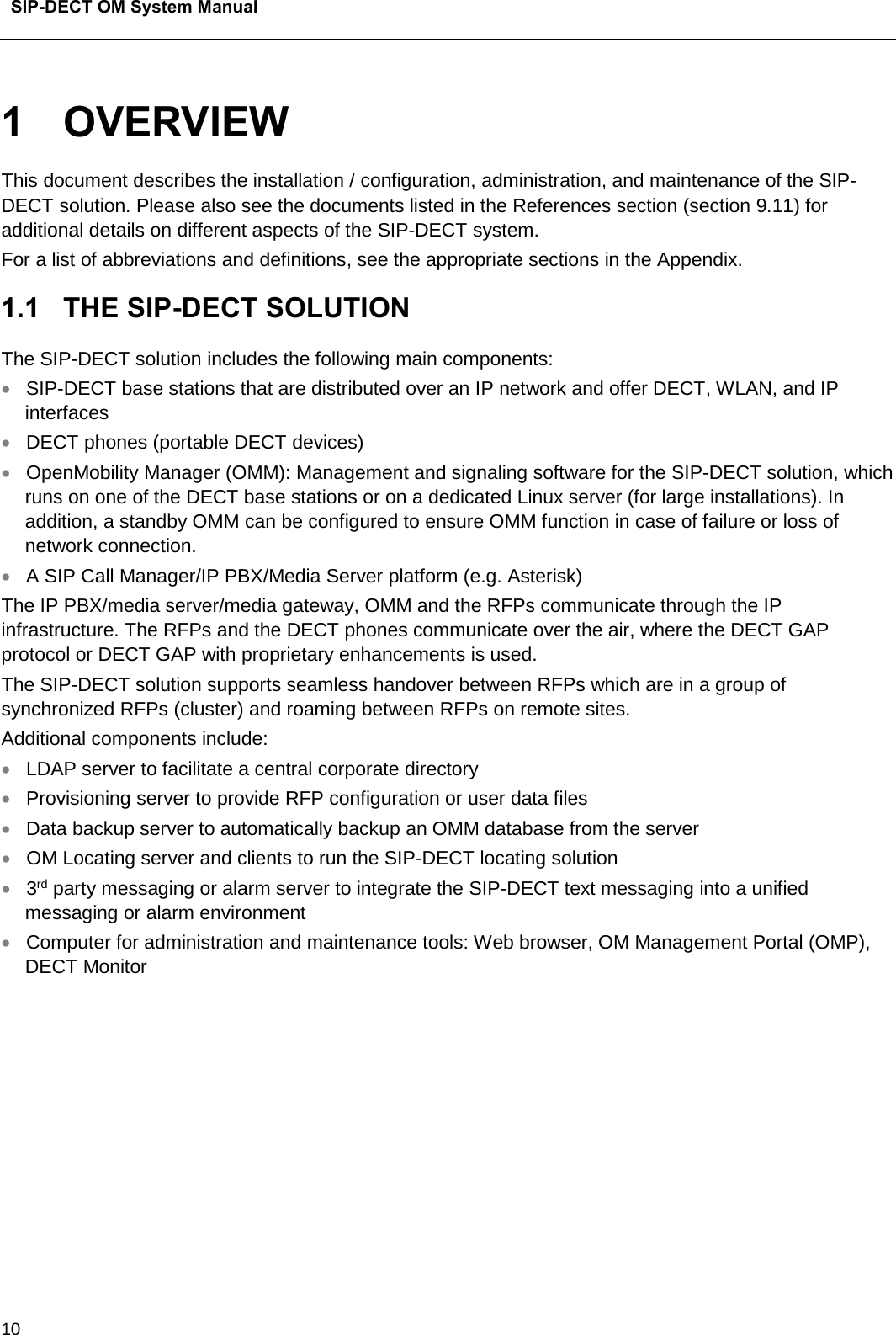  SIP-DECT OM System Manual    10 1  OVERVIEW This document describes the installation / configuration, administration, and maintenance of the SIP-DECT solution. Please also see the documents listed in the References section (section 9.11) for additional details on different aspects of the SIP-DECT system.  For a list of abbreviations and definitions, see the appropriate sections in the Appendix. 1.1  THE SIP-DECT SOLUTION The SIP-DECT solution includes the following main components:  • SIP-DECT base stations that are distributed over an IP network and offer DECT, WLAN, and IP interfaces  • DECT phones (portable DECT devices) • OpenMobility Manager (OMM): Management and signaling software for the SIP-DECT solution, which runs on one of the DECT base stations or on a dedicated Linux server (for large installations). In addition, a standby OMM can be configured to ensure OMM function in case of failure or loss of network connection.  • A SIP Call Manager/IP PBX/Media Server platform (e.g. Asterisk)  The IP PBX/media server/media gateway, OMM and the RFPs communicate through the IP infrastructure. The RFPs and the DECT phones communicate over the air, where the DECT GAP protocol or DECT GAP with proprietary enhancements is used.  The SIP-DECT solution supports seamless handover between RFPs which are in a group of synchronized RFPs (cluster) and roaming between RFPs on remote sites.  Additional components include:  • LDAP server to facilitate a central corporate directory • Provisioning server to provide RFP configuration or user data files  • Data backup server to automatically backup an OMM database from the server • OM Locating server and clients to run the SIP-DECT locating solution • 3rd party messaging or alarm server to integrate the SIP-DECT text messaging into a unified messaging or alarm environment • Computer for administration and maintenance tools: Web browser, OM Management Portal (OMP), DECT Monitor 
