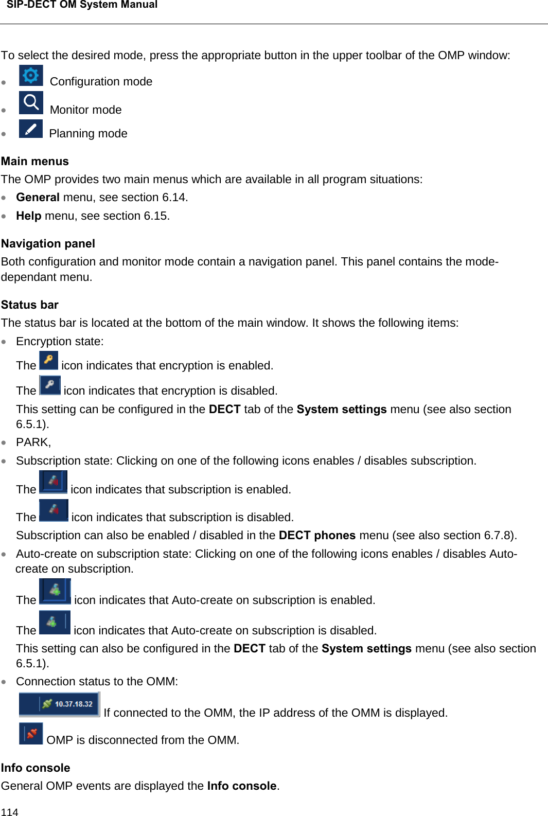  SIP-DECT OM System Manual    114 To select the desired mode, press the appropriate button in the upper toolbar of the OMP window: •    Configuration mode •    Monitor mode •    Planning mode Main menus The OMP provides two main menus which are available in all program situations: • General menu, see section 6.14. • Help menu, see section 6.15. Navigation panel Both configuration and monitor mode contain a navigation panel. This panel contains the mode-dependant menu.  Status bar The status bar is located at the bottom of the main window. It shows the following items: • Encryption state:  The  icon indicates that encryption is enabled. The  icon indicates that encryption is disabled.  This setting can be configured in the DECT tab of the System settings menu (see also section 6.5.1). • PARK, • Subscription state: Clicking on one of the following icons enables / disables subscription. The  icon indicates that subscription is enabled. The  icon indicates that subscription is disabled.  Subscription can also be enabled / disabled in the DECT phones menu (see also section 6.7.8). • Auto-create on subscription state: Clicking on one of the following icons enables / disables Auto-create on subscription. The   icon indicates that Auto-create on subscription is enabled. The  icon indicates that Auto-create on subscription is disabled. This setting can also be configured in the DECT tab of the System settings menu (see also section 6.5.1). • Connection status to the OMM:    If connected to the OMM, the IP address of the OMM is displayed.    OMP is disconnected from the OMM. Info console General OMP events are displayed the Info console. 
