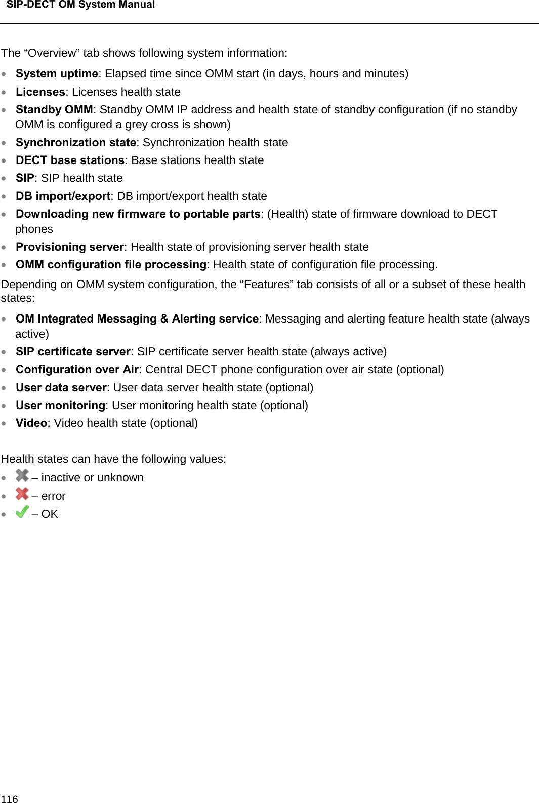  SIP-DECT OM System Manual    116 The “Overview” tab shows following system information: • System uptime: Elapsed time since OMM start (in days, hours and minutes) • Licenses: Licenses health state • Standby OMM: Standby OMM IP address and health state of standby configuration (if no standby OMM is configured a grey cross is shown) • Synchronization state: Synchronization health state • DECT base stations: Base stations health state • SIP: SIP health state • DB import/export: DB import/export health state • Downloading new firmware to portable parts: (Health) state of firmware download to DECT phones • Provisioning server: Health state of provisioning server health state • OMM configuration file processing: Health state of configuration file processing. Depending on OMM system configuration, the “Features” tab consists of all or a subset of these health states: • OM Integrated Messaging &amp; Alerting service: Messaging and alerting feature health state (always active) • SIP certificate server: SIP certificate server health state (always active) • Configuration over Air: Central DECT phone configuration over air state (optional) • User data server: User data server health state (optional) • User monitoring: User monitoring health state (optional) • Video: Video health state (optional)  Health states can have the following values: •  – inactive or unknown •  – error •  – OK             