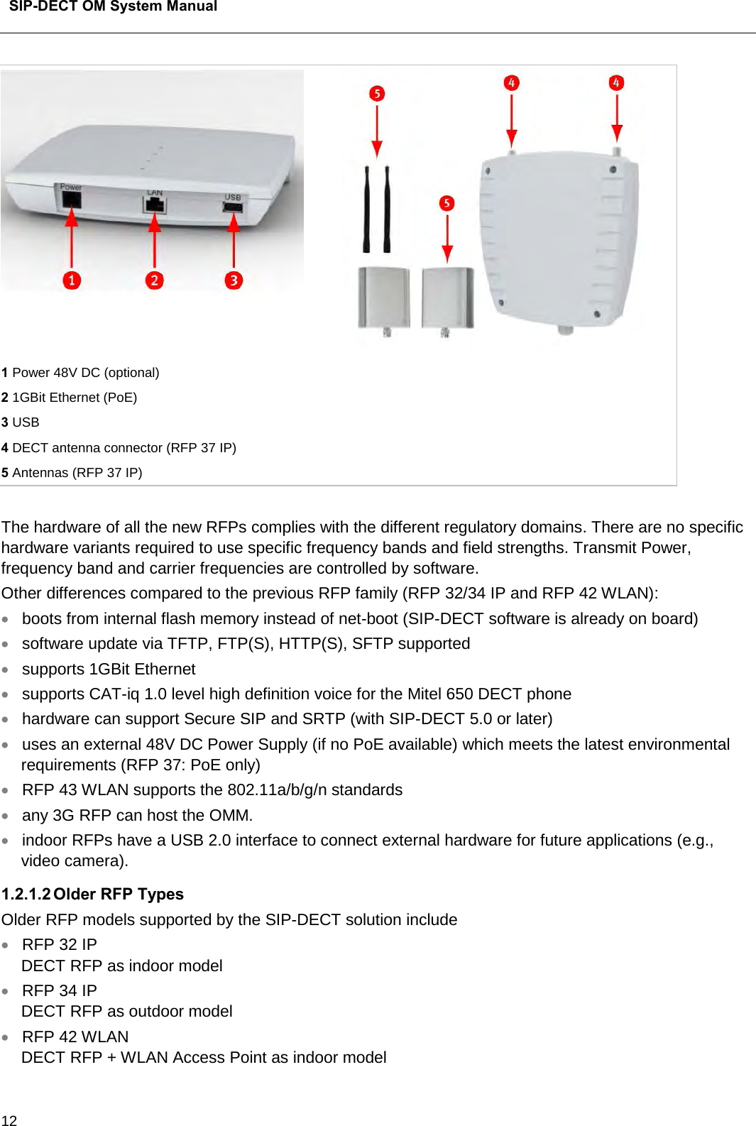  SIP-DECT OM System Manual    12   1 Power 48V DC (optional) 2 1GBit Ethernet (PoE) 3 USB 4 DECT antenna connector (RFP 37 IP) 5 Antennas (RFP 37 IP)  The hardware of all the new RFPs complies with the different regulatory domains. There are no specific hardware variants required to use specific frequency bands and field strengths. Transmit Power, frequency band and carrier frequencies are controlled by software. Other differences compared to the previous RFP family (RFP 32/34 IP and RFP 42 WLAN): • boots from internal flash memory instead of net-boot (SIP-DECT software is already on board) • software update via TFTP, FTP(S), HTTP(S), SFTP supported • supports 1GBit Ethernet • supports CAT-iq 1.0 level high definition voice for the Mitel 650 DECT phone • hardware can support Secure SIP and SRTP (with SIP-DECT 5.0 or later) • uses an external 48V DC Power Supply (if no PoE available) which meets the latest environmental requirements (RFP 37: PoE only) • RFP 43 WLAN supports the 802.11a/b/g/n standards • any 3G RFP can host the OMM.  • indoor RFPs have a USB 2.0 interface to connect external hardware for future applications (e.g., video camera). 1.2.1.2 Older RFP Types Older RFP models supported by the SIP-DECT solution include • RFP 32 IP  DECT RFP as indoor model  • RFP 34 IP DECT RFP as outdoor model  • RFP 42 WLAN  DECT RFP + WLAN Access Point as indoor model  