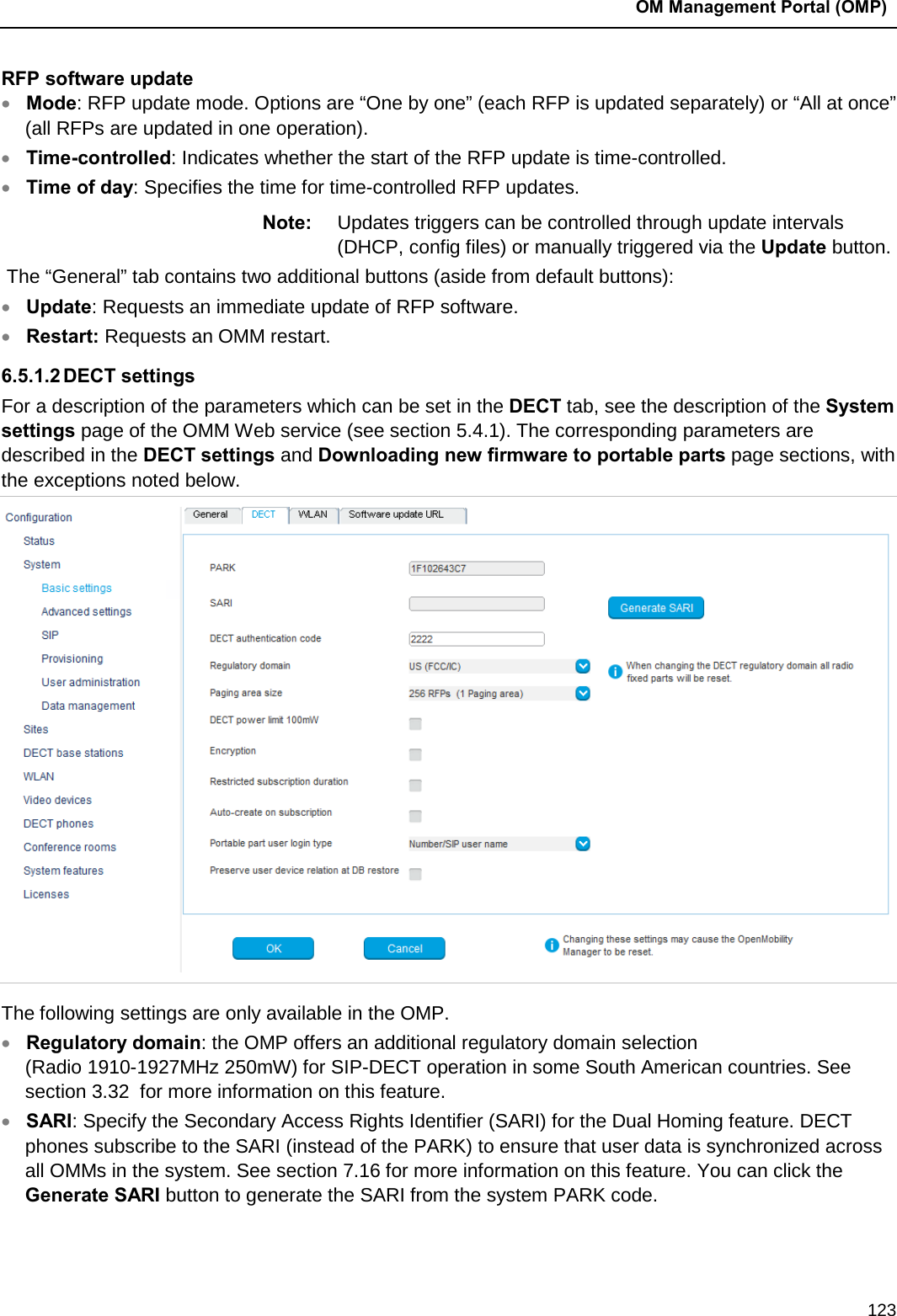  OM Management Portal (OMP)  123 RFP software update • Mode: RFP update mode. Options are “One by one” (each RFP is updated separately) or “All at once” (all RFPs are updated in one operation). • Time-controlled: Indicates whether the start of the RFP update is time-controlled. • Time of day: Specifies the time for time-controlled RFP updates.  Note: Updates triggers can be controlled through update intervals (DHCP, config files) or manually triggered via the Update button.  The “General” tab contains two additional buttons (aside from default buttons): • Update: Requests an immediate update of RFP software. • Restart: Requests an OMM restart. 6.5.1.2 DECT settings For a description of the parameters which can be set in the DECT tab, see the description of the System settings page of the OMM Web service (see section 5.4.1). The corresponding parameters are described in the DECT settings and Downloading new firmware to portable parts page sections, with the exceptions noted below.   The following settings are only available in the OMP. • Regulatory domain: the OMP offers an additional regulatory domain selection (Radio 1910-1927MHz 250mW) for SIP-DECT operation in some South American countries. See section 3.32  for more information on this feature.  • SARI: Specify the Secondary Access Rights Identifier (SARI) for the Dual Homing feature. DECT phones subscribe to the SARI (instead of the PARK) to ensure that user data is synchronized across all OMMs in the system. See section 7.16 for more information on this feature. You can click the Generate SARI button to generate the SARI from the system PARK code. 