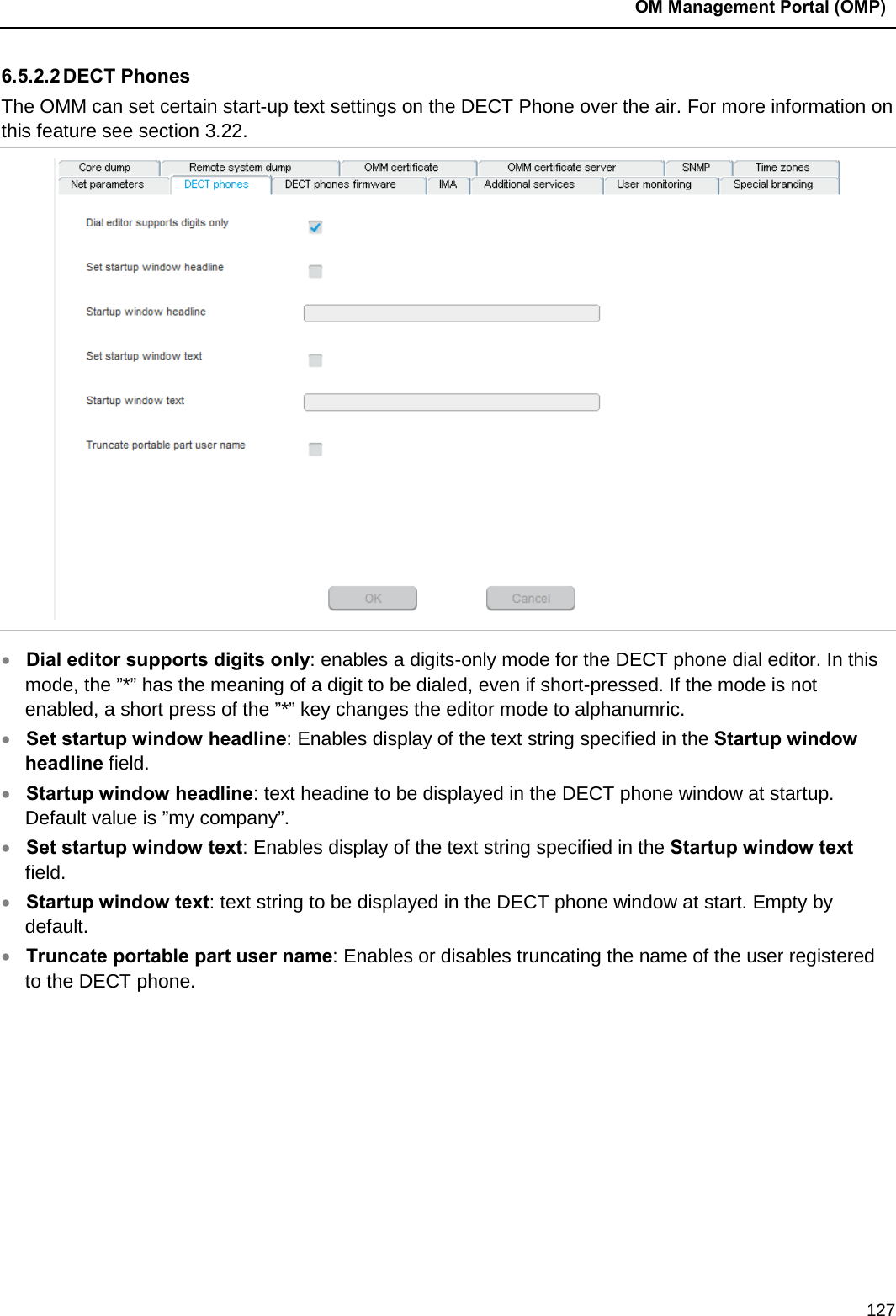  OM Management Portal (OMP)  127 6.5.2.2 DECT Phones The OMM can set certain start-up text settings on the DECT Phone over the air. For more information on this feature see section 3.22.   • Dial editor supports digits only: enables a digits-only mode for the DECT phone dial editor. In this mode, the ”*” has the meaning of a digit to be dialed, even if short-pressed. If the mode is not enabled, a short press of the ”*” key changes the editor mode to alphanumric. • Set startup window headline: Enables display of the text string specified in the Startup window headline field.  • Startup window headline: text headine to be displayed in the DECT phone window at startup. Default value is ”my company”. • Set startup window text: Enables display of the text string specified in the Startup window text field.  • Startup window text: text string to be displayed in the DECT phone window at start. Empty by default.  • Truncate portable part user name: Enables or disables truncating the name of the user registered to the DECT phone.        