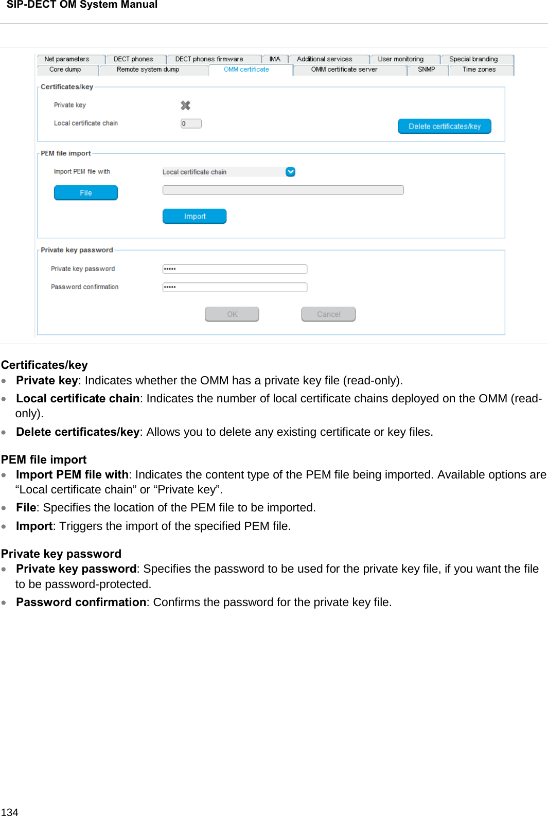  SIP-DECT OM System Manual    134  Certificates/key • Private key: Indicates whether the OMM has a private key file (read-only). • Local certificate chain: Indicates the number of local certificate chains deployed on the OMM (read-only). • Delete certificates/key: Allows you to delete any existing certificate or key files. PEM file import • Import PEM file with: Indicates the content type of the PEM file being imported. Available options are “Local certificate chain” or “Private key”.  • File: Specifies the location of the PEM file to be imported.   • Import: Triggers the import of the specified PEM file.  Private key password  • Private key password: Specifies the password to be used for the private key file, if you want the file to be password-protected.  • Password confirmation: Confirms the password for the private key file.         