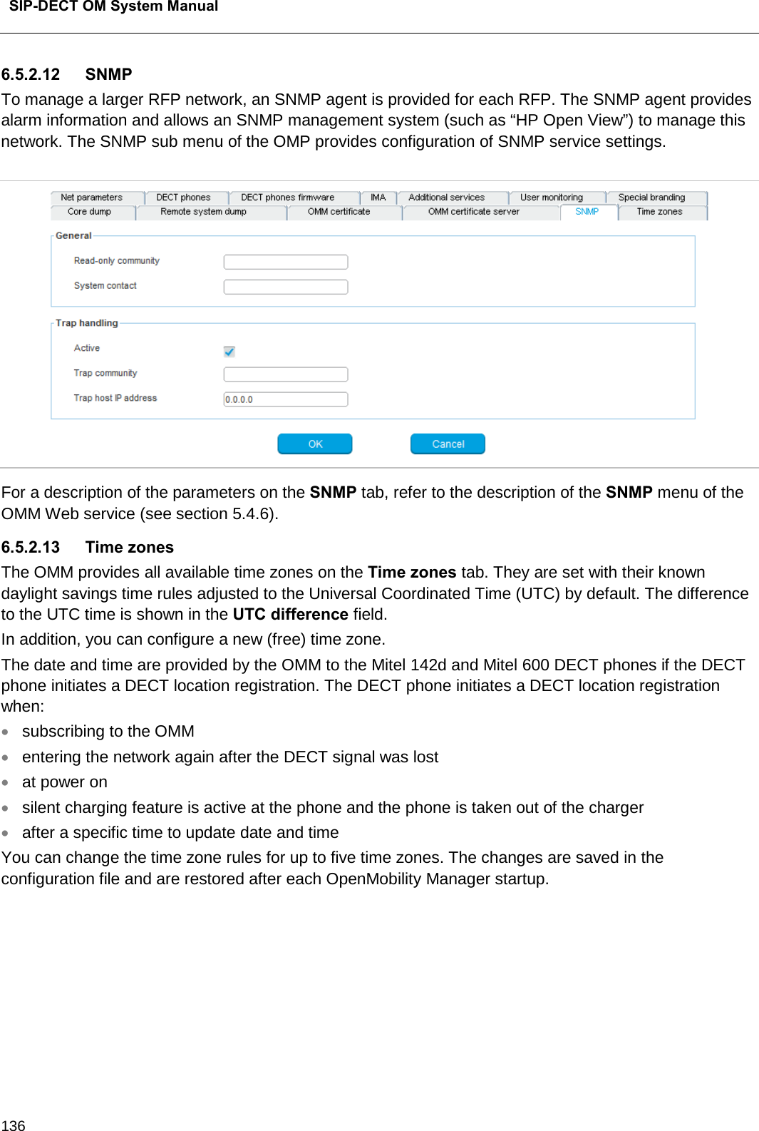  SIP-DECT OM System Manual    136 6.5.2.12 SNMP  To manage a larger RFP network, an SNMP agent is provided for each RFP. The SNMP agent provides alarm information and allows an SNMP management system (such as “HP Open View”) to manage this network. The SNMP sub menu of the OMP provides configuration of SNMP service settings.   For a description of the parameters on the SNMP tab, refer to the description of the SNMP menu of the OMM Web service (see section 5.4.6).  6.5.2.13 Time zones The OMM provides all available time zones on the Time zones tab. They are set with their known daylight savings time rules adjusted to the Universal Coordinated Time (UTC) by default. The difference to the UTC time is shown in the UTC difference field.  In addition, you can configure a new (free) time zone. The date and time are provided by the OMM to the Mitel 142d and Mitel 600 DECT phones if the DECT phone initiates a DECT location registration. The DECT phone initiates a DECT location registration when:  • subscribing to the OMM • entering the network again after the DECT signal was lost  • at power on • silent charging feature is active at the phone and the phone is taken out of the charger  • after a specific time to update date and time  You can change the time zone rules for up to five time zones. The changes are saved in the configuration file and are restored after each OpenMobility Manager startup.  