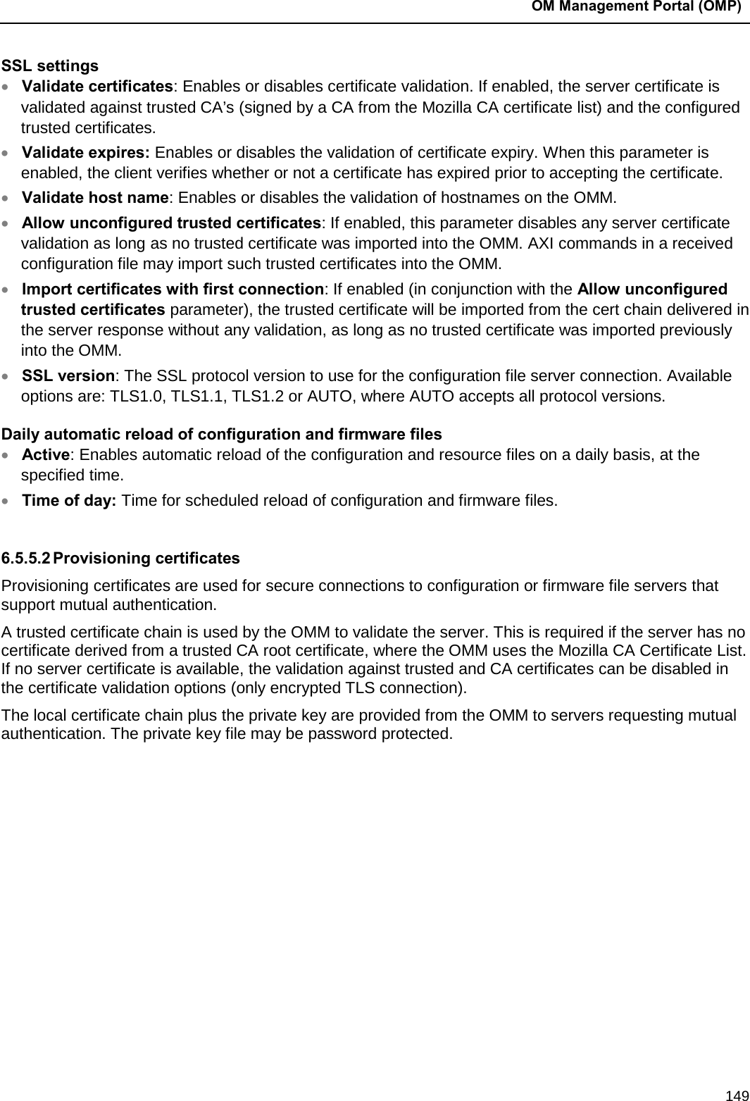  OM Management Portal (OMP)  149 SSL settings • Validate certificates: Enables or disables certificate validation. If enabled, the server certificate is validated against trusted CA’s (signed by a CA from the Mozilla CA certificate list) and the configured trusted certificates.  • Validate expires: Enables or disables the validation of certificate expiry. When this parameter is enabled, the client verifies whether or not a certificate has expired prior to accepting the certificate.  • Validate host name: Enables or disables the validation of hostnames on the OMM.  • Allow unconfigured trusted certificates: If enabled, this parameter disables any server certificate validation as long as no trusted certificate was imported into the OMM. AXI commands in a received configuration file may import such trusted certificates into the OMM.  • Import certificates with first connection: If enabled (in conjunction with the Allow unconfigured trusted certificates parameter), the trusted certificate will be imported from the cert chain delivered in the server response without any validation, as long as no trusted certificate was imported previously into the OMM.  • SSL version: The SSL protocol version to use for the configuration file server connection. Available options are: TLS1.0, TLS1.1, TLS1.2 or AUTO, where AUTO accepts all protocol versions. Daily automatic reload of configuration and firmware files • Active: Enables automatic reload of the configuration and resource files on a daily basis, at the specified time.  • Time of day: Time for scheduled reload of configuration and firmware files.   6.5.5.2 Provisioning certificates Provisioning certificates are used for secure connections to configuration or firmware file servers that support mutual authentication. A trusted certificate chain is used by the OMM to validate the server. This is required if the server has no certificate derived from a trusted CA root certificate, where the OMM uses the Mozilla CA Certificate List. If no server certificate is available, the validation against trusted and CA certificates can be disabled in the certificate validation options (only encrypted TLS connection). The local certificate chain plus the private key are provided from the OMM to servers requesting mutual authentication. The private key file may be password protected. 