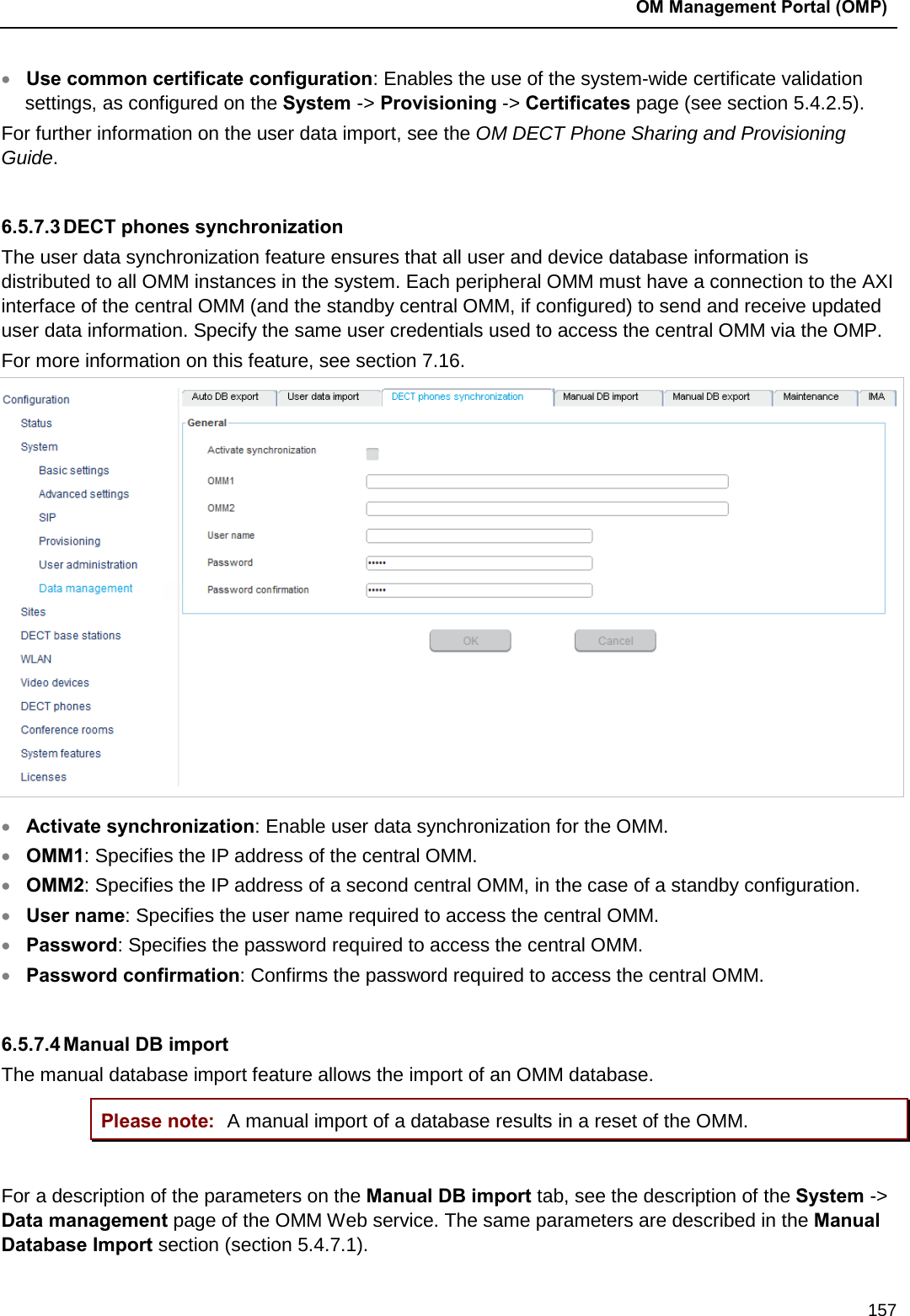  OM Management Portal (OMP)  157 • Use common certificate configuration: Enables the use of the system-wide certificate validation settings, as configured on the System -&gt; Provisioning -&gt; Certificates page (see section 5.4.2.5). For further information on the user data import, see the OM DECT Phone Sharing and Provisioning Guide.   6.5.7.3 DECT phones synchronization The user data synchronization feature ensures that all user and device database information is distributed to all OMM instances in the system. Each peripheral OMM must have a connection to the AXI interface of the central OMM (and the standby central OMM, if configured) to send and receive updated user data information. Specify the same user credentials used to access the central OMM via the OMP. For more information on this feature, see section 7.16.  • Activate synchronization: Enable user data synchronization for the OMM.  • OMM1: Specifies the IP address of the central OMM.  • OMM2: Specifies the IP address of a second central OMM, in the case of a standby configuration. • User name: Specifies the user name required to access the central OMM.  • Password: Specifies the password required to access the central OMM.  • Password confirmation: Confirms the password required to access the central OMM.   6.5.7.4 Manual DB import The manual database import feature allows the import of an OMM database. Please note: A manual import of a database results in a reset of the OMM.  For a description of the parameters on the Manual DB import tab, see the description of the System -&gt; Data management page of the OMM Web service. The same parameters are described in the Manual Database Import section (section 5.4.7.1). 