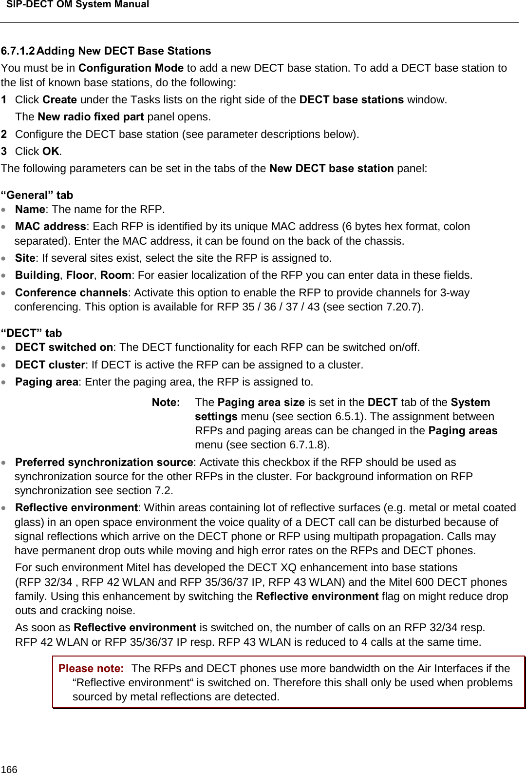  SIP-DECT OM System Manual    166 6.7.1.2 Adding New DECT Base Stations You must be in Configuration Mode to add a new DECT base station. To add a DECT base station to the list of known base stations, do the following:  1  Click Create under the Tasks lists on the right side of the DECT base stations window.  The New radio fixed part panel opens. 2  Configure the DECT base station (see parameter descriptions below).  3  Click OK.  The following parameters can be set in the tabs of the New DECT base station panel: “General” tab • Name: The name for the RFP. • MAC address: Each RFP is identified by its unique MAC address (6 bytes hex format, colon separated). Enter the MAC address, it can be found on the back of the chassis. • Site: If several sites exist, select the site the RFP is assigned to. • Building, Floor, Room: For easier localization of the RFP you can enter data in these fields.  • Conference channels: Activate this option to enable the RFP to provide channels for 3-way conferencing. This option is available for RFP 35 / 36 / 37 / 43 (see section 7.20.7). “DECT” tab • DECT switched on: The DECT functionality for each RFP can be switched on/off. • DECT cluster: If DECT is active the RFP can be assigned to a cluster. • Paging area: Enter the paging area, the RFP is assigned to. Note: The Paging area size is set in the DECT tab of the System settings menu (see section 6.5.1). The assignment between RFPs and paging areas can be changed in the Paging areas menu (see section 6.7.1.8). • Preferred synchronization source: Activate this checkbox if the RFP should be used as synchronization source for the other RFPs in the cluster. For background information on RFP synchronization see section 7.2. • Reflective environment: Within areas containing lot of reflective surfaces (e.g. metal or metal coated glass) in an open space environment the voice quality of a DECT call can be disturbed because of signal reflections which arrive on the DECT phone or RFP using multipath propagation. Calls may have permanent drop outs while moving and high error rates on the RFPs and DECT phones.  For such environment Mitel has developed the DECT XQ enhancement into base stations (RFP 32/34 , RFP 42 WLAN and RFP 35/36/37 IP, RFP 43 WLAN) and the Mitel 600 DECT phones family. Using this enhancement by switching the Reflective environment flag on might reduce drop outs and cracking noise. As soon as Reflective environment is switched on, the number of calls on an RFP 32/34 resp. RFP 42 WLAN or RFP 35/36/37 IP resp. RFP 43 WLAN is reduced to 4 calls at the same time. Please note: The RFPs and DECT phones use more bandwidth on the Air Interfaces if the “Reflective environment“ is switched on. Therefore this shall only be used when problems sourced by metal reflections are detected. 