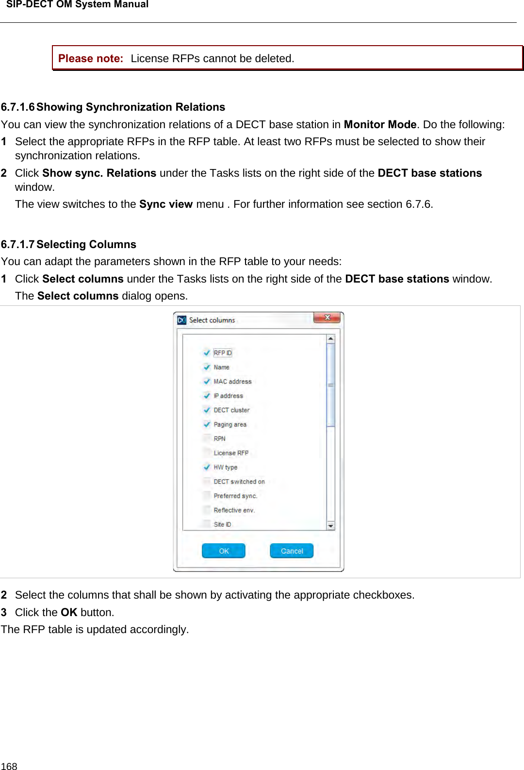  SIP-DECT OM System Manual    168 Please note: License RFPs cannot be deleted.   6.7.1.6 Showing Synchronization Relations You can view the synchronization relations of a DECT base station in Monitor Mode. Do the following:  1  Select the appropriate RFPs in the RFP table. At least two RFPs must be selected to show their synchronization relations. 2  Click Show sync. Relations under the Tasks lists on the right side of the DECT base stations window.    The view switches to the Sync view menu . For further information see section 6.7.6.  6.7.1.7 Selecting Columns You can adapt the parameters shown in the RFP table to your needs: 1  Click Select columns under the Tasks lists on the right side of the DECT base stations window.  The Select columns dialog opens.   2  Select the columns that shall be shown by activating the appropriate checkboxes. 3  Click the OK button.  The RFP table is updated accordingly.      