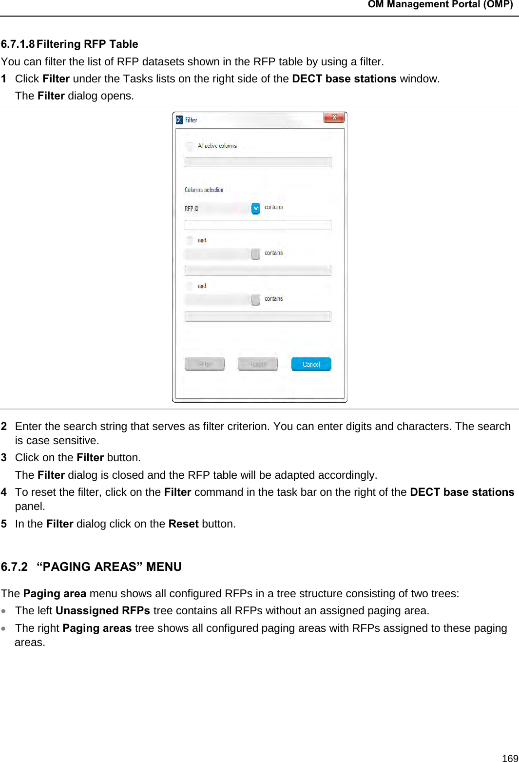  OM Management Portal (OMP)  169 6.7.1.8 Filtering RFP Table You can filter the list of RFP datasets shown in the RFP table by using a filter. 1  Click Filter under the Tasks lists on the right side of the DECT base stations window. The Filter dialog opens.   2  Enter the search string that serves as filter criterion. You can enter digits and characters. The search is case sensitive.  3  Click on the Filter button. The Filter dialog is closed and the RFP table will be adapted accordingly. 4  To reset the filter, click on the Filter command in the task bar on the right of the DECT base stations panel.  5  In the Filter dialog click on the Reset button.   6.7.2 “PAGING AREAS” MENU The Paging area menu shows all configured RFPs in a tree structure consisting of two trees:  • The left Unassigned RFPs tree contains all RFPs without an assigned paging area. • The right Paging areas tree shows all configured paging areas with RFPs assigned to these paging areas.  