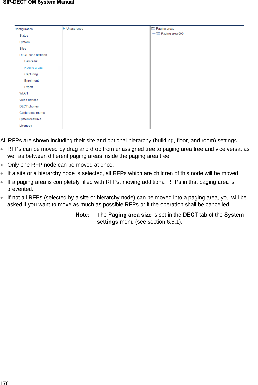  SIP-DECT OM System Manual    170  All RFPs are shown including their site and optional hierarchy (building, floor, and room) settings. • RFPs can be moved by drag and drop from unassigned tree to paging area tree and vice versa, as well as between different paging areas inside the paging area tree.  • Only one RFP node can be moved at once.  • If a site or a hierarchy node is selected, all RFPs which are children of this node will be moved. • If a paging area is completely filled with RFPs, moving additional RFPs in that paging area is prevented.  • If not all RFPs (selected by a site or hierarchy node) can be moved into a paging area, you will be asked if you want to move as much as possible RFPs or if the operation shall be cancelled. Note: The Paging area size is set in the DECT tab of the System settings menu (see section 6.5.1).                