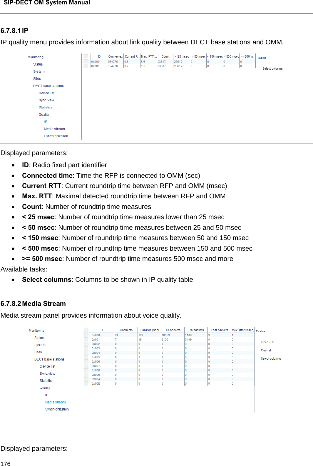  SIP-DECT OM System Manual    176 6.7.8.1 IP IP quality menu provides information about link quality between DECT base stations and OMM.  Displayed parameters: • ID: Radio fixed part identifier • Connected time: Time the RFP is connected to OMM (sec)  • Current RTT: Current roundtrip time between RFP and OMM (msec) • Max. RTT: Maximal detected roundtrip time between RFP and OMM • Count: Number of roundtrip time measures • &lt; 25 msec: Number of roundtrip time measures lower than 25 msec • &lt; 50 msec: Number of roundtrip time measures between 25 and 50 msec • &lt; 150 msec: Number of roundtrip time measures between 50 and 150 msec • &lt; 500 msec: Number of roundtrip time measures between 150 and 500 msec • &gt;= 500 msec: Number of roundtrip time measures 500 msec and more Available tasks: • Select columns: Columns to be shown in IP quality table  6.7.8.2 Media Stream Media stream panel provides information about voice quality.    Displayed parameters: 