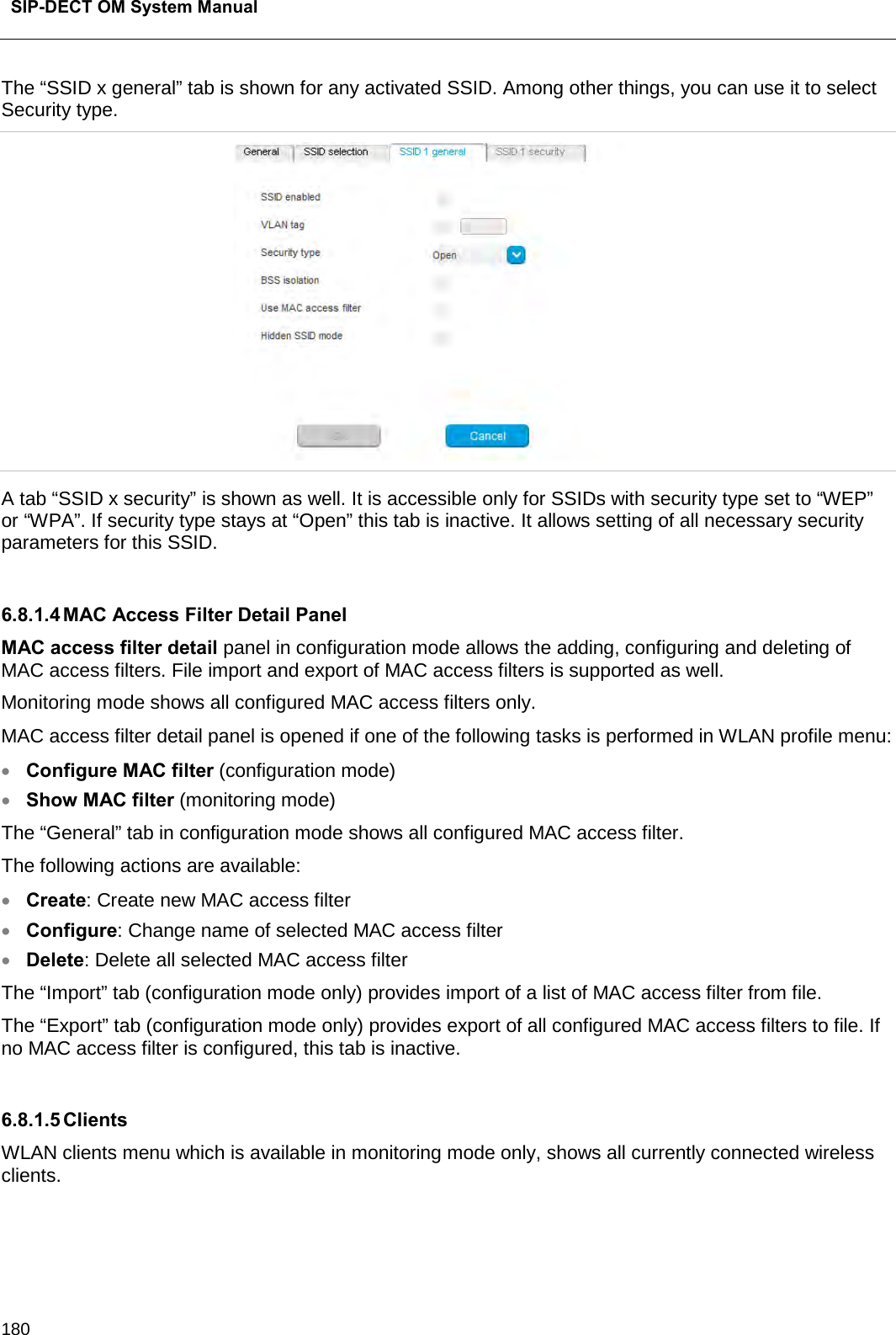  SIP-DECT OM System Manual    180 The “SSID x general” tab is shown for any activated SSID. Among other things, you can use it to select Security type.  A tab “SSID x security” is shown as well. It is accessible only for SSIDs with security type set to “WEP” or “WPA”. If security type stays at “Open” this tab is inactive. It allows setting of all necessary security parameters for this SSID.  6.8.1.4 MAC Access Filter Detail Panel MAC access filter detail panel in configuration mode allows the adding, configuring and deleting of MAC access filters. File import and export of MAC access filters is supported as well. Monitoring mode shows all configured MAC access filters only. MAC access filter detail panel is opened if one of the following tasks is performed in WLAN profile menu: • Configure MAC filter (configuration mode) • Show MAC filter (monitoring mode) The “General” tab in configuration mode shows all configured MAC access filter. The following actions are available: • Create: Create new MAC access filter • Configure: Change name of selected MAC access filter • Delete: Delete all selected MAC access filter The “Import” tab (configuration mode only) provides import of a list of MAC access filter from file. The “Export” tab (configuration mode only) provides export of all configured MAC access filters to file. If no MAC access filter is configured, this tab is inactive.  6.8.1.5 Clients WLAN clients menu which is available in monitoring mode only, shows all currently connected wireless clients.  