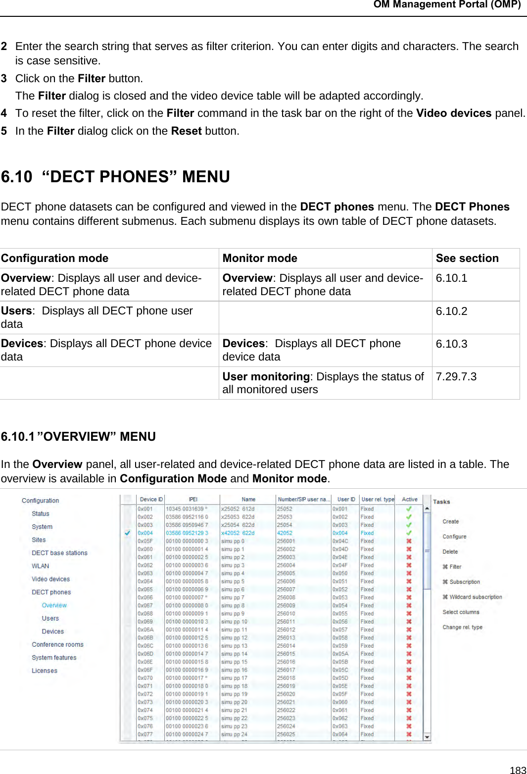 OM Management Portal (OMP)  183 2  Enter the search string that serves as filter criterion. You can enter digits and characters. The search is case sensitive.  3  Click on the Filter button. The Filter dialog is closed and the video device table will be adapted accordingly. 4  To reset the filter, click on the Filter command in the task bar on the right of the Video devices panel.  5  In the Filter dialog click on the Reset button.   6.10  “DECT PHONES” MENU DECT phone datasets can be configured and viewed in the DECT phones menu. The DECT Phones menu contains different submenus. Each submenu displays its own table of DECT phone datasets.  Configuration mode Monitor mode See section Overview: Displays all user and device-related DECT phone data Overview: Displays all user and device-related DECT phone data 6.10.1 Users:  Displays all DECT phone user data  6.10.2 Devices: Displays all DECT phone device data Devices:  Displays all DECT phone device data 6.10.3  User monitoring: Displays the status of all monitored users 7.29.7.3  6.10.1 ”OVERVIEW” MENU In the Overview panel, all user-related and device-related DECT phone data are listed in a table. The overview is available in Configuration Mode and Monitor mode.   