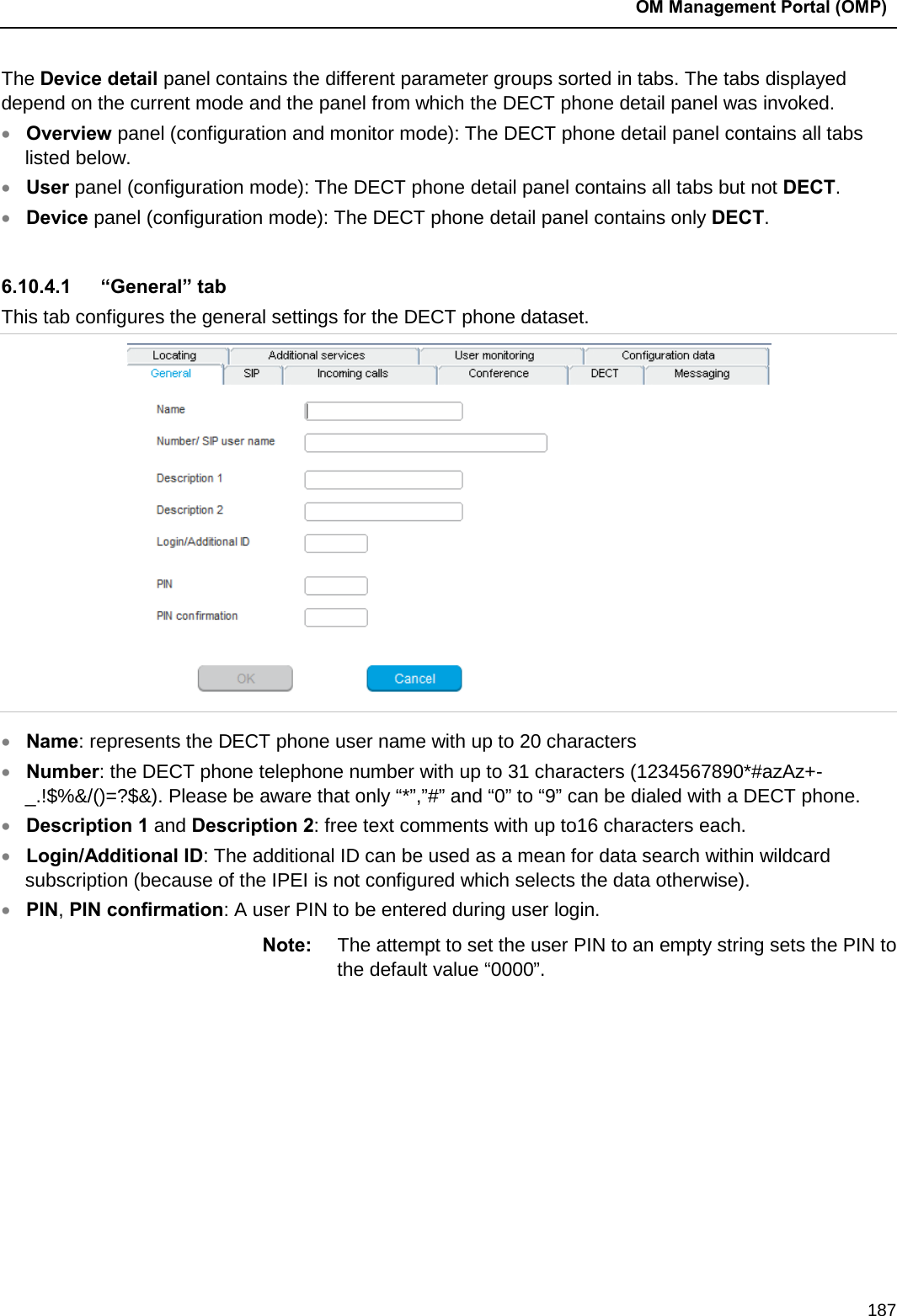  OM Management Portal (OMP)  187 The Device detail panel contains the different parameter groups sorted in tabs. The tabs displayed depend on the current mode and the panel from which the DECT phone detail panel was invoked. • Overview panel (configuration and monitor mode): The DECT phone detail panel contains all tabs listed below. • User panel (configuration mode): The DECT phone detail panel contains all tabs but not DECT. • Device panel (configuration mode): The DECT phone detail panel contains only DECT.   6.10.4.1 “General” tab This tab configures the general settings for the DECT phone dataset.   • Name: represents the DECT phone user name with up to 20 characters • Number: the DECT phone telephone number with up to 31 characters (1234567890*#azAz+- _.!$%&amp;/()=?$&amp;). Please be aware that only “*”,”#” and “0” to “9” can be dialed with a DECT phone. • Description 1 and Description 2: free text comments with up to16 characters each. • Login/Additional ID: The additional ID can be used as a mean for data search within wildcard subscription (because of the IPEI is not configured which selects the data otherwise). • PIN, PIN confirmation: A user PIN to be entered during user login. Note: The attempt to set the user PIN to an empty string sets the PIN to the default value “0000”.          