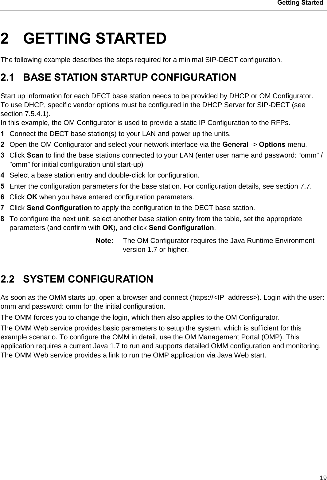 Getting Started  19 2  GETTING STARTED The following example describes the steps required for a minimal SIP-DECT configuration. 2.1  BASE STATION STARTUP CONFIGURATION Start up information for each DECT base station needs to be provided by DHCP or OM Configurator. To use DHCP, specific vendor options must be configured in the DHCP Server for SIP-DECT (see section 7.5.4.1). In this example, the OM Configurator is used to provide a static IP Configuration to the RFPs. 1  Connect the DECT base station(s) to your LAN and power up the units. 2  Open the OM Configurator and select your network interface via the General -&gt; Options menu. 3  Click Scan to find the base stations connected to your LAN (enter user name and password: “omm” / ”omm” for initial configuration until start-up) 4  Select a base station entry and double-click for configuration. 5  Enter the configuration parameters for the base station. For configuration details, see section 7.7. 6  Click OK when you have entered configuration parameters. 7  Click Send Configuration to apply the configuration to the DECT base station. 8  To configure the next unit, select another base station entry from the table, set the appropriate parameters (and confirm with OK), and click Send Configuration.  Note: The OM Configurator requires the Java Runtime Environment version 1.7 or higher.  2.2  SYSTEM CONFIGURATION As soon as the OMM starts up, open a browser and connect (https://&lt;IP_address&gt;). Login with the user: omm and password: omm for the initial configuration.  The OMM forces you to change the login, which then also applies to the OM Configurator.  The OMM Web service provides basic parameters to setup the system, which is sufficient for this example scenario. To configure the OMM in detail, use the OM Management Portal (OMP). This application requires a current Java 1.7 to run and supports detailed OMM configuration and monitoring. The OMM Web service provides a link to run the OMP application via Java Web start.         