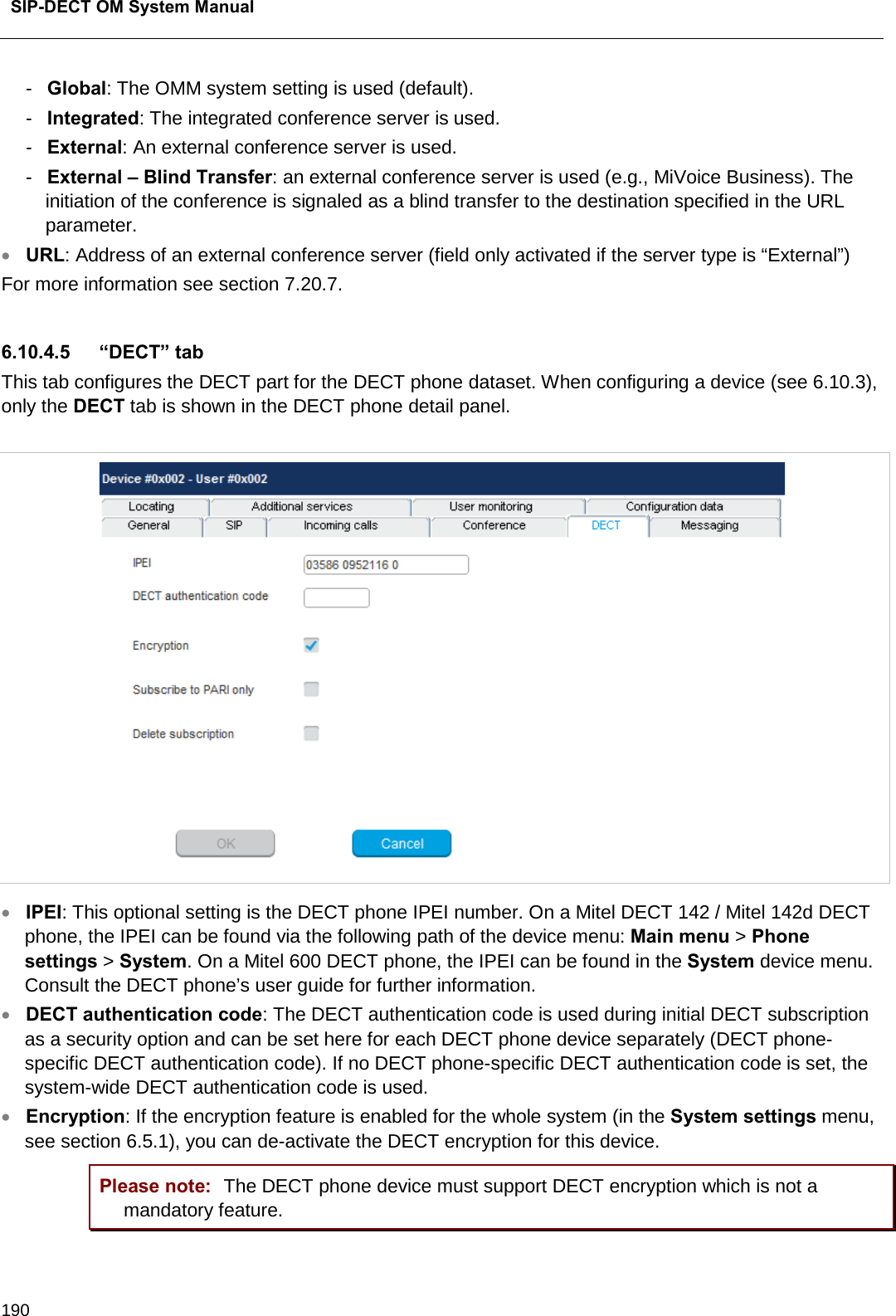  SIP-DECT OM System Manual    190 -  Global: The OMM system setting is used (default).  -  Integrated: The integrated conference server is used. -  External: An external conference server is used. -  External – Blind Transfer: an external conference server is used (e.g., MiVoice Business). The initiation of the conference is signaled as a blind transfer to the destination specified in the URL parameter.  • URL: Address of an external conference server (field only activated if the server type is “External”) For more information see section 7.20.7.  6.10.4.5 “DECT” tab This tab configures the DECT part for the DECT phone dataset. When configuring a device (see 6.10.3), only the DECT tab is shown in the DECT phone detail panel.   • IPEI: This optional setting is the DECT phone IPEI number. On a Mitel DECT 142 / Mitel 142d DECT phone, the IPEI can be found via the following path of the device menu: Main menu &gt; Phone settings &gt; System. On a Mitel 600 DECT phone, the IPEI can be found in the System device menu. Consult the DECT phone’s user guide for further information. • DECT authentication code: The DECT authentication code is used during initial DECT subscription as a security option and can be set here for each DECT phone device separately (DECT phone-specific DECT authentication code). If no DECT phone-specific DECT authentication code is set, the system-wide DECT authentication code is used.  • Encryption: If the encryption feature is enabled for the whole system (in the System settings menu, see section 6.5.1), you can de-activate the DECT encryption for this device.  Please note: The DECT phone device must support DECT encryption which is not a mandatory feature. 