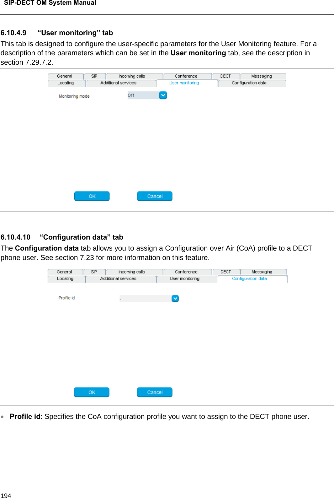  SIP-DECT OM System Manual    194 6.10.4.9 “User monitoring” tab This tab is designed to configure the user-specific parameters for the User Monitoring feature. For a description of the parameters which can be set in the User monitoring tab, see the description in section 7.29.7.2.   6.10.4.10   “Configuration data” tab The Configuration data tab allows you to assign a Configuration over Air (CoA) profile to a DECT phone user. See section 7.23 for more information on this feature.  • Profile id: Specifies the CoA configuration profile you want to assign to the DECT phone user.    
