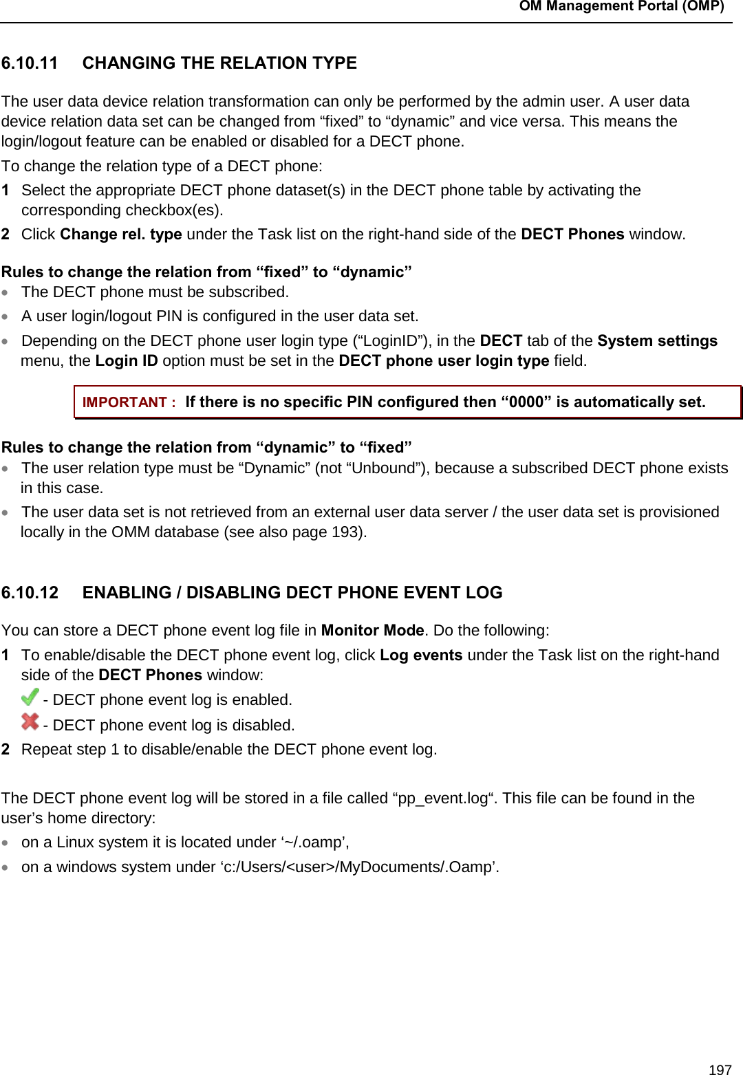  OM Management Portal (OMP)  197 6.10.11 CHANGING THE RELATION TYPE The user data device relation transformation can only be performed by the admin user. A user data device relation data set can be changed from “fixed” to “dynamic” and vice versa. This means the login/logout feature can be enabled or disabled for a DECT phone. To change the relation type of a DECT phone: 1  Select the appropriate DECT phone dataset(s) in the DECT phone table by activating the corresponding checkbox(es). 2  Click Change rel. type under the Task list on the right-hand side of the DECT Phones window.  Rules to change the relation from “fixed” to “dynamic” • The DECT phone must be subscribed. • A user login/logout PIN is configured in the user data set. • Depending on the DECT phone user login type (“LoginID”), in the DECT tab of the System settings menu, the Login ID option must be set in the DECT phone user login type field. IMPORTANT : If there is no specific PIN configured then “0000” is automatically set. Rules to change the relation from “dynamic” to “fixed” • The user relation type must be “Dynamic” (not “Unbound”), because a subscribed DECT phone exists in this case. • The user data set is not retrieved from an external user data server / the user data set is provisioned locally in the OMM database (see also page 193).  6.10.12 ENABLING / DISABLING DECT PHONE EVENT LOG  You can store a DECT phone event log file in Monitor Mode. Do the following:  1  To enable/disable the DECT phone event log, click Log events under the Task list on the right-hand side of the DECT Phones window:  - DECT phone event log is enabled.  - DECT phone event log is disabled. 2  Repeat step 1 to disable/enable the DECT phone event log.   The DECT phone event log will be stored in a file called “pp_event.log“. This file can be found in the user’s home directory: • on a Linux system it is located under ‘~/.oamp’,  • on a windows system under ‘c:/Users/&lt;user&gt;/MyDocuments/.Oamp’.       