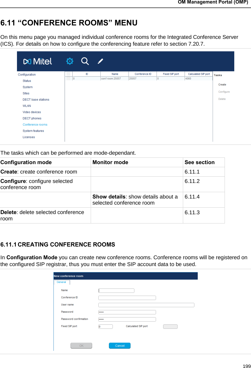  OM Management Portal (OMP)  199 6.11 “CONFERENCE ROOMS” MENU On this menu page you managed individual conference rooms for the Integrated Conference Server (ICS). For details on how to configure the conferencing feature refer to section 7.20.7.  The tasks which can be performed are mode-dependant. Configuration mode Monitor mode See section Create: create conference room  6.11.1 Configure: configure selected conference room  6.11.2  Show details: show details about a selected conference room  6.11.4 Delete: delete selected conference room  6.11.3  6.11.1 CREATING CONFERENCE ROOMS In Configuration Mode you can create new conference rooms. Conference rooms will be registered on the configured SIP registrar, thus you must enter the SIP account data to be used.  