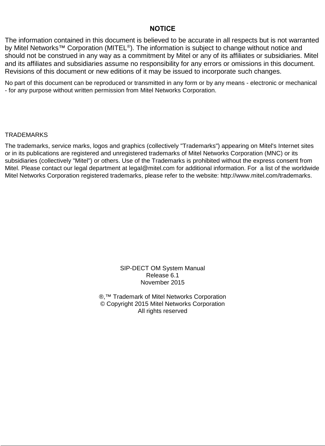          NOTICE The information contained in this document is believed to be accurate in all respects but is not warranted by Mitel Networks™ Corporation (MITEL®). The information is subject to change without notice and should not be construed in any way as a commitment by Mitel or any of its affiliates or subsidiaries. Mitel and its affiliates and subsidiaries assume no responsibility for any errors or omissions in this document. Revisions of this document or new editions of it may be issued to incorporate such changes.    No part of this document can be reproduced or transmitted in any form or by any means - electronic or mechanical - for any purpose without written permission from Mitel Networks Corporation.    TRADEMARKS  The trademarks, service marks, logos and graphics (collectively &quot;Trademarks&quot;) appearing on Mitel&apos;s Internet sites or in its publications are registered and unregistered trademarks of Mitel Networks Corporation (MNC) or its subsidiaries (collectively &quot;Mitel&quot;) or others. Use of the Trademarks is prohibited without the express consent from Mitel. Please contact our legal department at legal@mitel.com for additional information. For  a list of the worldwide Mitel Networks Corporation registered trademarks, please refer to the website: http://www.mitel.com/trademarks.       SIP-DECT OM System Manual Release 6.1  November 2015   ®,™ Trademark of Mitel Networks Corporation © Copyright 2015 Mitel Networks Corporation All rights reserved  