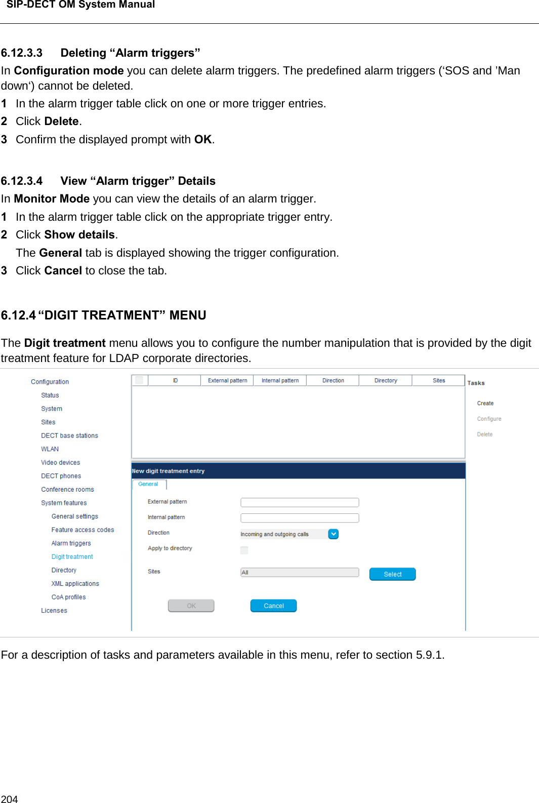 SIP-DECT OM System Manual    204 6.12.3.3 Deleting “Alarm triggers” In Configuration mode you can delete alarm triggers. The predefined alarm triggers (‘SOS and ’Man down‘) cannot be deleted. 1  In the alarm trigger table click on one or more trigger entries. 2  Click Delete. 3  Confirm the displayed prompt with OK.   6.12.3.4 View “Alarm trigger” Details In Monitor Mode you can view the details of an alarm trigger. 1  In the alarm trigger table click on the appropriate trigger entry. 2  Click Show details. The General tab is displayed showing the trigger configuration. 3  Click Cancel to close the tab.   6.12.4 “DIGIT TREATMENT” MENU The Digit treatment menu allows you to configure the number manipulation that is provided by the digit treatment feature for LDAP corporate directories.  For a description of tasks and parameters available in this menu, refer to section 5.9.1.      