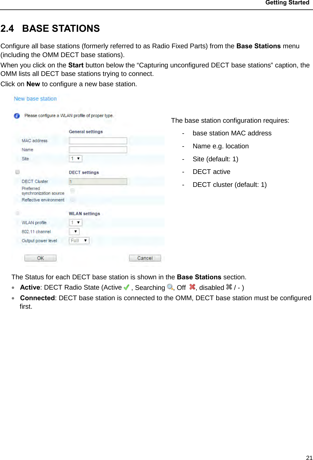  Getting Started  21 2.4  BASE STATIONS  Configure all base stations (formerly referred to as Radio Fixed Parts) from the Base Stations menu (including the OMM DECT base stations). When you click on the Start button below the “Capturing unconfigured DECT base stations” caption, the OMM lists all DECT base stations trying to connect. Click on New to configure a new base station.    The base station configuration requires: -  base station MAC address -  Name e.g. location -  Site (default: 1) -  DECT active  -  DECT cluster (default: 1) The Status for each DECT base station is shown in the Base Stations section. • Active: DECT Radio State (Active   , Searching  , Off   , disabled   / - ) • Connected: DECT base station is connected to the OMM, DECT base station must be configured first.         