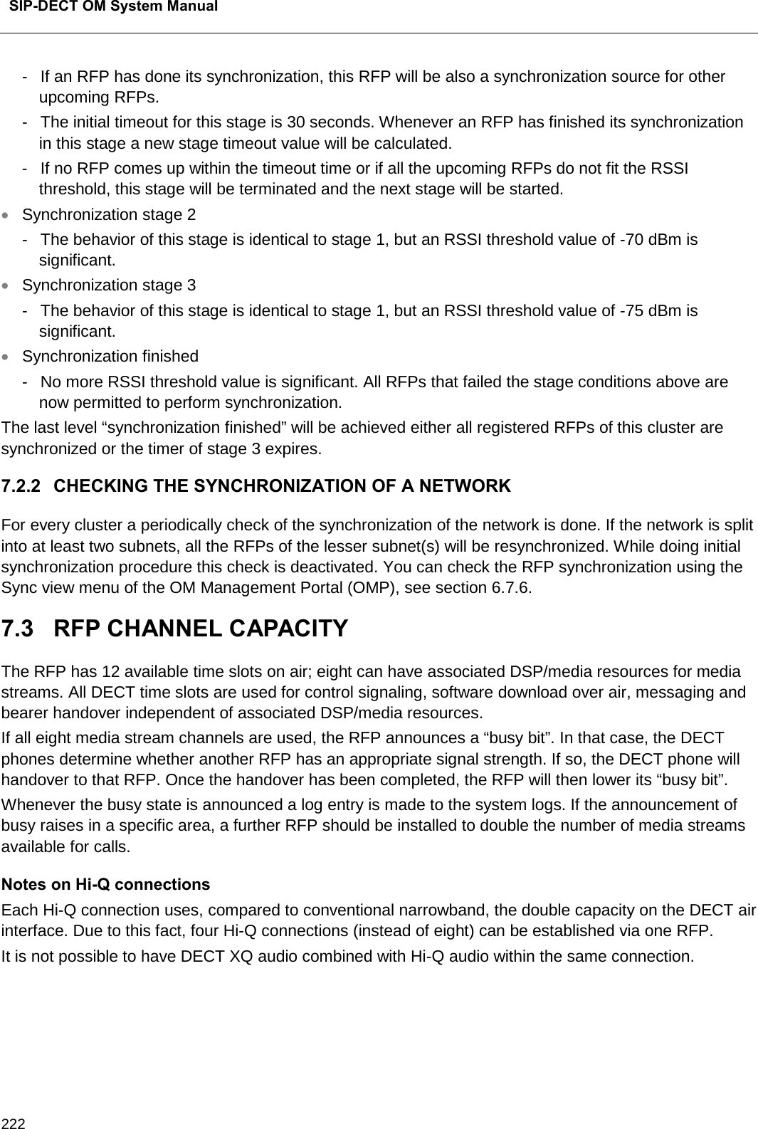 SIP-DECT OM System Manual    222 -  If an RFP has done its synchronization, this RFP will be also a synchronization source for other upcoming RFPs. -  The initial timeout for this stage is 30 seconds. Whenever an RFP has finished its synchronization in this stage a new stage timeout value will be calculated.  -  If no RFP comes up within the timeout time or if all the upcoming RFPs do not fit the RSSI threshold, this stage will be terminated and the next stage will be started. • Synchronization stage 2 -  The behavior of this stage is identical to stage 1, but an RSSI threshold value of -70 dBm is significant. • Synchronization stage 3 -  The behavior of this stage is identical to stage 1, but an RSSI threshold value of -75 dBm is significant. • Synchronization finished -  No more RSSI threshold value is significant. All RFPs that failed the stage conditions above are now permitted to perform synchronization. The last level “synchronization finished” will be achieved either all registered RFPs of this cluster are synchronized or the timer of stage 3 expires. 7.2.2 CHECKING THE SYNCHRONIZATION OF A NETWORK For every cluster a periodically check of the synchronization of the network is done. If the network is split into at least two subnets, all the RFPs of the lesser subnet(s) will be resynchronized. While doing initial synchronization procedure this check is deactivated. You can check the RFP synchronization using the Sync view menu of the OM Management Portal (OMP), see section 6.7.6. 7.3  RFP CHANNEL CAPACITY The RFP has 12 available time slots on air; eight can have associated DSP/media resources for media streams. All DECT time slots are used for control signaling, software download over air, messaging and bearer handover independent of associated DSP/media resources. If all eight media stream channels are used, the RFP announces a “busy bit”. In that case, the DECT phones determine whether another RFP has an appropriate signal strength. If so, the DECT phone will handover to that RFP. Once the handover has been completed, the RFP will then lower its “busy bit”. Whenever the busy state is announced a log entry is made to the system logs. If the announcement of busy raises in a specific area, a further RFP should be installed to double the number of media streams available for calls. Notes on Hi-Q connections Each Hi-Q connection uses, compared to conventional narrowband, the double capacity on the DECT air interface. Due to this fact, four Hi-Q connections (instead of eight) can be established via one RFP. It is not possible to have DECT XQ audio combined with Hi-Q audio within the same connection.    
