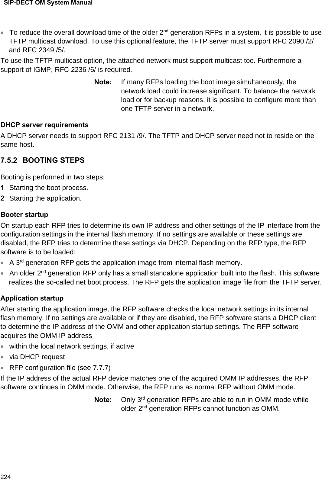  SIP-DECT OM System Manual    224 • To reduce the overall download time of the older 2nd generation RFPs in a system, it is possible to use TFTP multicast download. To use this optional feature, the TFTP server must support RFC 2090 /2/ and RFC 2349 /5/. To use the TFTP multicast option, the attached network must support multicast too. Furthermore a support of IGMP, RFC 2236 /6/ is required. Note: If many RFPs loading the boot image simultaneously, the network load could increase significant. To balance the network load or for backup reasons, it is possible to configure more than one TFTP server in a network. DHCP server requirements A DHCP server needs to support RFC 2131 /9/. The TFTP and DHCP server need not to reside on the same host. 7.5.2 BOOTING STEPS Booting is performed in two steps: 1  Starting the boot process. 2  Starting the application.  Booter startup On startup each RFP tries to determine its own IP address and other settings of the IP interface from the configuration settings in the internal flash memory. If no settings are available or these settings are disabled, the RFP tries to determine these settings via DHCP. Depending on the RFP type, the RFP software is to be loaded: • A 3rd generation RFP gets the application image from internal flash memory. • An older 2nd generation RFP only has a small standalone application built into the flash. This software realizes the so-called net boot process. The RFP gets the application image file from the TFTP server. Application startup After starting the application image, the RFP software checks the local network settings in its internal flash memory. If no settings are available or if they are disabled, the RFP software starts a DHCP client to determine the IP address of the OMM and other application startup settings. The RFP software acquires the OMM IP address • within the local network settings, if active • via DHCP request • RFP configuration file (see 7.7.7) If the IP address of the actual RFP device matches one of the acquired OMM IP addresses, the RFP software continues in OMM mode. Otherwise, the RFP runs as normal RFP without OMM mode.  Note: Only 3rd generation RFPs are able to run in OMM mode while older 2nd generation RFPs cannot function as OMM.    