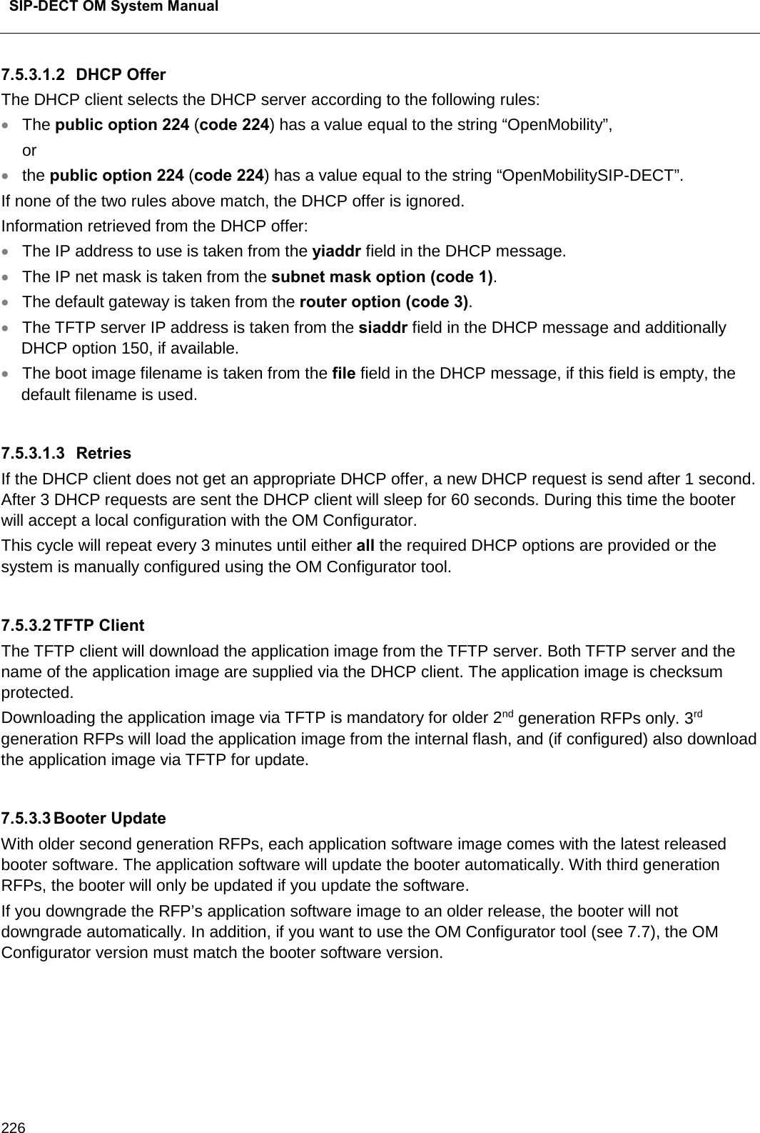  SIP-DECT OM System Manual    226 7.5.3.1.2 DHCP Offer The DHCP client selects the DHCP server according to the following rules: • The public option 224 (code 224) has a value equal to the string “OpenMobility”, or • the public option 224 (code 224) has a value equal to the string “OpenMobilitySIP-DECT”. If none of the two rules above match, the DHCP offer is ignored. Information retrieved from the DHCP offer: • The IP address to use is taken from the yiaddr field in the DHCP message. • The IP net mask is taken from the subnet mask option (code 1). • The default gateway is taken from the router option (code 3). • The TFTP server IP address is taken from the siaddr field in the DHCP message and additionally DHCP option 150, if available. • The boot image filename is taken from the file field in the DHCP message, if this field is empty, the default filename is used.  7.5.3.1.3 Retries If the DHCP client does not get an appropriate DHCP offer, a new DHCP request is send after 1 second. After 3 DHCP requests are sent the DHCP client will sleep for 60 seconds. During this time the booter will accept a local configuration with the OM Configurator. This cycle will repeat every 3 minutes until either all the required DHCP options are provided or the system is manually configured using the OM Configurator tool.  7.5.3.2 TFTP Client The TFTP client will download the application image from the TFTP server. Both TFTP server and the name of the application image are supplied via the DHCP client. The application image is checksum protected. Downloading the application image via TFTP is mandatory for older 2nd generation RFPs only. 3rd generation RFPs will load the application image from the internal flash, and (if configured) also download the application image via TFTP for update.  7.5.3.3 Booter Update With older second generation RFPs, each application software image comes with the latest released booter software. The application software will update the booter automatically. With third generation RFPs, the booter will only be updated if you update the software. If you downgrade the RFP’s application software image to an older release, the booter will not downgrade automatically. In addition, if you want to use the OM Configurator tool (see 7.7), the OM Configurator version must match the booter software version.   